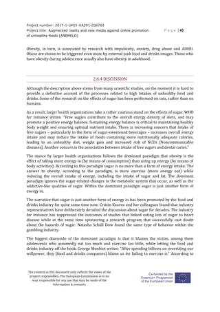 Project number: 2017-1-UK01-KA201-036769
Project title: Augmented reality and new media against online promotion
of unhealthy foods (ANEMELO)
P a g e | 40
The content in this document only reflects the views of the
project responsibles. The European Commission is in no
way responsible for any use that may be made of the
information it contains.
Obesity, in turn, is associated by research with impulsivity, anxiety, drug abuse and ADHD.
Obese are shown to be triggered even more by external junk food and drinks images. Those who
have obesity during adolescence usually also have obesity in adulthood.
2.6.4 DISCUSSION
Although the description above stems from many scientific studies, on the moment it is hard to
provide a definitive account of the processes related to high intakes of unhealthy food and
drinks. Some of the research on the effects of sugar has been performed on rats, rather than on
humans.
As a result, larger health organizations take a rather cautious stand on the effects of sugar. WHO
for instance writes: “Free sugars contribute to the overall energy density of diets, and may
promote a positive energy balance. Sustaining energy balance is critical to maintaining healthy
body weight and ensuring optimal nutrient intake. There is increasing concern that intake of
free sugars – particularly in the form of sugar-sweetened beverages – increases overall energy
intake and may reduce the intake of foods containing more nutritionally adequate calories,
leading to an unhealthy diet, weight gain and increased risk of NCDs [Noncommunicable
diseases]. Another concern is the association between intake of free sugars and dental caries.”
The stance by larger health organizations follows the dominant paradigm that obesity is the
effect of taking more energy in (by means of consumption) than using up energy (by means of
body activities). According to this paradigm sugar is no more than a form of energy intake. The
answer to obesity, according to the paradigm, is more exercise (more energy out) while
reducing the overall intake of energy, including the intake of sugar and fat. The dominant
paradigm ignores the sugar-related changes in the metabolic system that occur, as well as the
addictive-like qualities of sugar. Within the dominant paradigm sugar is just another form of
energy in.
The narrative that sugar is just another form of energy in has been promoted by the food and
drinks industry for quite some time now. Cristin Kearns and her colleagues found that industry
representatives have deliberately derailed the discussion about sugar for decades. The industry
for instance has suppressed the outcomes of studies that linked eating lots of sugar to heart
disease while at the same time sponsoring a research program that successfully cast doubt
about the hazards of sugar. Natasha Schüll Dow found the same type of behavior within the
gambling industry.
The biggest downside of the dominant paradigm is that it blames the victim, among them
adolescents who assumedly eat too much and exercise too little, while letting the food and
drinks industry off the hook. George Monbiot writes: “After spending billions on overriding our
willpower, they [food and drinks companies] blame us for failing to exercise it.” According to
 