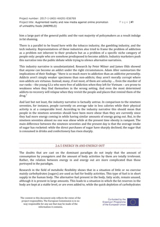 Project number: 2017-1-UK01-KA201-036769
Project title: Augmented reality and new media against online promotion
of unhealthy foods (ANEMELO)
P a g e | 41
The content in this document only reflects the views of the
project responsibles. The European Commission is in no
way responsible for any use that may be made of the
information it contains.
him a large part of the general public and the vast majority of policymakers as a result indulge
in fat shaming.
There is a parallel to be found here with the tobacco industry, the gambling industry, and the
tech industry. Representatives of these industries also tried to frame the problem of addiction
as a problem not inherent to their products but as a problem of a specific niche category of
people only: people who are somehow predisposed to become addicts. Industry marketers push
this narrative into the public debate while trying to silence alternative narratives.
This industry narrative is unsubstantiated. Research by Peter Milner and James Olds showed
that anyone can become an addict under the right circumstances. Adam Alter summarizes the
implications of their findings: “there is so much more to addiction than an addictive personality.
Addicts aren’t simply weaker specimens than non-addicts; they aren’t morally corrupt where
non-addicts are virtuous. Instead, many, if not most, of them are unlucky. ... Even the sturdier of
our ranks – the young G.I.s who were free of addiction when they left for Vietnam – are prone to
weakness when they find themselves in the wrong setting. And even the most determined
addicts-in-recovery will relapse when they revisit the people and places that remind them of the
drug.”
And last but not least, the industry narrative is factually untrue. In comparison to the nineteen
seventies, for instance, people currently on average take in less calories while their physical
activity is at a comparable level. According to the industry narrative this should mean that
people in the nineteen seventies should have been more obese than they are currently since
they had more energy coming in while having similar amounts of energy going out. But, in the
nineteen seventies almost no one was obese while at the present time obesity is rampant. The
main difference between the nineteen seventies and the present day is that the average intake
of sugar has rocketed: while the direct purchases of sugar have sharply declined, the sugar that
is consumed in drinks and confectionery has risen sharply.
2.6.5 ENERGY IN AND ENERGY OUT
The doubts that are cast on the dominant paradigm do not imply that the amount of
consumption by youngsters and the amount of body activities by them are totally irrelevant.
Rather, the relation between energy in and energy out are more complicated than those
portrayed in the paradigm.
Research in the field of metabolic flexibility shows that in a situation of little or no exercise
mainly carbohydrates (sugars) are used as fuel for bodily activities. This type of fuel is in short
supply in the human body. The alternative fuel present in the body, fatty acids, remain unused,
although it is present in large amounts. This leads to a situation in which the fat reserves in the
body are kept at a stable level, or are even added to, while the quick depletion of carbohydrates
 