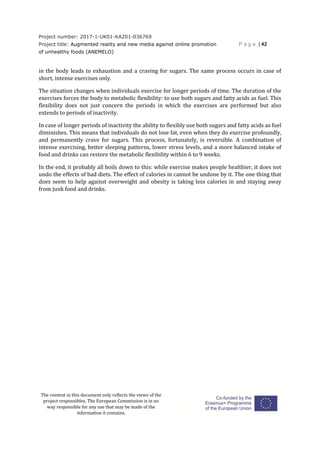 Project number: 2017-1-UK01-KA201-036769
Project title: Augmented reality and new media against online promotion
of unhealthy foods (ANEMELO)
P a g e | 42
The content in this document only reflects the views of the
project responsibles. The European Commission is in no
way responsible for any use that may be made of the
information it contains.
in the body leads to exhaustion and a craving for sugars. The same process occurs in case of
short, intense exercises only.
The situation changes when individuals exercise for longer periods of time. The duration of the
exercises forces the body to metabolic flexibility: to use both sugars and fatty acids as fuel. This
flexibility does not just concern the periods in which the exercises are performed but also
extends to periods of inactivity.
In case of longer periods of inactivity the ability to flexibly use both sugars and fatty acids as fuel
diminishes. This means that individuals do not lose fat, even when they do exercise profoundly,
and permanently crave for sugars. This process, fortunately, is reversible. A combination of
intense exercising, better sleeping patterns, lower stress levels, and a more balanced intake of
food and drinks can restore the metabolic flexibility within 6 to 9 weeks.
In the end, it probably all boils down to this: while exercise makes people healthier, it does not
undo the effects of bad diets. The effect of calories in cannot be undone by it. The one thing that
does seem to help against overweight and obesity is taking less calories in and staying away
from junk food and drinks.
 