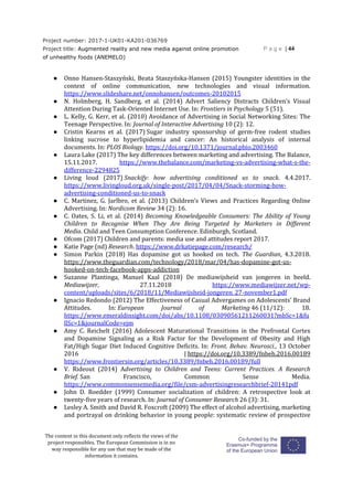 Project number: 2017-1-UK01-KA201-036769
Project title: Augmented reality and new media against online promotion
of unhealthy foods (ANEMELO)
P a g e | 44
The content in this document only reflects the views of the
project responsibles. The European Commission is in no
way responsible for any use that may be made of the
information it contains.
● Onno Hansen-Staszyński, Beata Staszyńska-Hansen (2015) Youngster identities in the
context of online communication, new technologies and visual information.
https://www.slideshare.net/onnohansen/outcomes-20102015
● N. Holmberg, H. Sandberg, et al. (2014) Advert Saliency Distracts Children’s Visual
Attention During Task-Oriented Internet Use. In: Frontiers in Psychology 5 (51).
● L. Kelly, G. Kerr, et al. (2010) Avoidance of Advertising in Social Networking Sites: The
Teenage Perspective. In: Journal of Interactive Advertising 10 (2): 12.
● Cristin Kearns et al. (2017) Sugar industry sponsorship of germ-free rodent studies
linking sucrose to hyperlipidemia and cancer: An historical analysis of internal
documents. In: PLOS Biology. https://doi.org/10.1371/journal.pbio.2003460
● Laura Lake (2017) The key differences between marketing and advertising. The Balance,
15.11.2017. https://www.thebalance.com/marketing-vs-advertising-what-s-the-
difference-2294825
● Living loud (2017) Snackify: how advertising conditioned us to snack. 4.4.2017.
https://www.livingloud.org.uk/single-post/2017/04/04/Snack-storming-how-
advertising-conditioned-us-to-snack
● C. Martinez, G. Jarlbro, et al. (2013) Children’s Views and Practices Regarding Online
Advertising. In: Nordicom Review 34 (2): 16.
● C. Oates, S. Li, et al. (2014) Becoming Knowledgeable Consumers: The Ability of Young
Children to Recognise When They Are Being Targeted by Marketers in Different
Media. Child and Teen Consumption Conference. Edinburgh, Scotland.
● Ofcom (2017) Children and parents: media use and attitudes report 2017.
● Katie Page (nd) Research. https://www.drkatiepage.com/research/
● Simon Parkin (2018) Has dopamine got us hooked on tech. The Guardian, 4.3.2018.
https://www.theguardian.com/technology/2018/mar/04/has-dopamine-got-us-
hooked-on-tech-facebook-apps-addiction
● Suzanne Plantinga, Manuel Kaal (2018) De mediawijsheid van jongeren in beeld.
Mediawijzer, 27.11.2018 https://www.mediawijzer.net/wp-
content/uploads/sites/6/2018/11/Mediawijsheid-jongeren_27-november1.pdf
● Ignacio Redondo (2012) The Effectiveness of Casual Advergames on Adolescents’ Brand
Attitudes. In: European Journal of Marketing 46 (11/12): 18.
https://www.emeraldinsight.com/doi/abs/10.1108/03090561211260031?mbSc=1&fu
llSc=1&journalCode=ejm
● Amy C. Reichelt (2016) Adolescent Maturational Transitions in the Prefrontal Cortex
and Dopamine Signaling as a Risk Factor for the Development of Obesity and High
Fat/High Sugar Diet Induced Cognitive Deficits. In: Front. Behav. Neurosci., 13 October
2016 | https://doi.org/10.3389/fnbeh.2016.00189
https://www.frontiersin.org/articles/10.3389/fnbeh.2016.00189/full
● V. Rideout (2014) Advertising to Children and Teens: Current Practices. A Research
Brief. San Francisco, Common Sense Media.
https://www.commonsensemedia.org/file/csm-advertisingresearchbrief-20141pdf
● John D. Roedder (1999) Consumer socialization of children: A retrospective look at
twenty-five years of research. In: Journal of Consumer Research 26 (3): 31.
● Lesley A. Smith and David R. Foxcroft (2009) The effect of alcohol advertising, marketing
and portrayal on drinking behavior in young people: systematic review of prospective
 