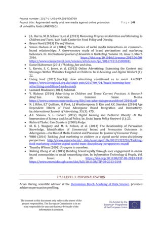 Project number: 2017-1-UK01-KA201-036769
Project title: Augmented reality and new media against online promotion
of unhealthy foods (ANEMELO)
P a g e | 46
The content in this document only reflects the views of the
project responsibles. The European Commission is in no
way responsible for any use that may be made of the
information it contains.
 J.L. Harris, M. B. Schwartz, et al. (2013) Measuring Progress in Nutrition and Marketing to
Children and Teens. Yale Rudd Center for Food Policy and Obesity.
 Bruce Hood (2013) The self illusion.
 Simon Hudson et al. (2016) The influence of social media interactions on consumer–
brand relationships: A three-country study of brand perceptions and marketing
behaviors. In: International Journal of Research in Marketing, Volume 33, Issue 1, March
2016. https://doi.org/10.1016/j.ijresmar.2015.06.004
https://www.sciencedirect.com/science/article/abs/pii/S0167811615000841
 Daniel Kahneman (2011) Thinking, fast and slow.
 L. Kervin, S. C. Jones, et al. (2012) Online Advertising: Examining the Content and
Messages Within Websites Targeted at Children. In: E-Learning and Digital Media 9 (1):
22.
 Living loud (2017) Snackify: how advertising conditioned us to snack. 4.4.2017.
https://www.livingloud.org.uk/single-post/2017/04/04/Snack-storming-how-
advertising-conditioned-us-to-snack
 Leonard Mlodinow (2012) Sublimal.
 V. Rideout (2014) Advertising to Children and Teens: Current Practices. A Research
Brief. San Francisco, Common Sense Media.
https://www.commonsensemedia.org/file/csm-advertisingresearchbrief-20141pdf
 N. J. Rifon, E.T Quilliam, H. Paek, L.J Weatherspoon, S. Kim and K.C. Smreker (2014) Age
Dependent Effects of Food Advergame Brand Integration and Interactivity.
In: International Journal of Advertising. 33 (3): 475.
 A.E. Staiano, S. L. Calvert (2012) Digital Gaming and Pediatric Obesity: At the
Intersection of Science and Social Policy. In: Social Issues Policy Review 6 (1): 23.
 Richard Thaler, Cass Sunstein (2008) Nudge.
 M. K. J. Waiguny and M. R. Nelson, et al. (2013) The Relationship of Persuasion
Knowledge, Identification of Commercial Intent and Persuasion Outcomes in
Advergames—the Role of Media Context and Presence. In: Journal of Consumer Policy.
 WHO (2016) Tackling food marketing to children in a digital world: trans-disciplinary
perspectives. http://www.euro.who.int/__data/assets/pdf_file/0017/322226/Tackling-
food-marketing-children-digital-world-trans-disciplinary-perspectives-en.pdf
 Timothy Wilson (2002) Strangers to ourselves.
 Xiabing Zheng et al. (2015) Building brand loyalty through user engagement in online
brand communities in social networking sites. In: Information Technology & People, Vol.
28 Issue: 1. https://doi.org/10.1108/ITP-08-2013-0144
https://www.emeraldinsight.com/doi/full/10.1108/ITP-08-2013-0144
2.7.3 LEVEL 3: PERSONALIZATION
Arjan Haring, scientific advisor at the Jheronimus Bosch Academy of Data Science, provided
advice on persuasion profiling.
 