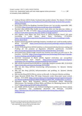 Project number: 2017-1-UK01-KA201-036769
Project title: Augmented reality and new media against online promotion
of unhealthy foods (ANEMELO)
P a g e | 47
The content in this document only reflects the views of the
project responsibles. The European Commission is in no
way responsible for any use that may be made of the
information it contains.
 Lindsay Abrams (2013) Study: Facebook Likes predict obesity. The Atlantic, 29.4.2013.
https://www.theatlantic.com/health/archive/2013/04/study-facebook-likes-predict-
obesity/275350/
 Kerry Allen (2018) Fan Bingbing: Vanished Chinese star 'not socially responsible'. BBC,
11.9.2018. https://www.bbc.com/news/world-asia-china-45426882#
 Marshall Allen (2018) Why health insurers track when you buy plus-size clothes or
binge-watch TV. PBS, 17.7.2018. https://www.pbs.org/newshour/health/why-health-
insurers-track-when-you-buy-plus-size-clothes-or-binge-watch-tv
 Julia Angwin, Surya Mattu and Terry Parris Jr. (2016) Facebook doesn’t tell users
everything it really knows about them. ProPublica, 27.12.2016.
https://www.propublica.org/article/facebook-doesnt-tell-users-everything-it-really-
knows-about-them
 Stephen Armstrong (2018) Cambridge Analytica ‘mindfuck tool’ could be totally useless.
Wired, 22.3.2018 https://www.wired.co.uk/article/cambridge-analytica-facebook-
psychographics
 Article 29 Working Party (2018) Guidelines on Automated individual decision-making and
Profiling for the purposes of Regulation 2016/679, wp251rev.01. 13.2.2018
http://ec.europa.eu/newsroom/article29/item-detail.cfm?item_id=612053
 Associated Press (2018) Google records your location even when you tell it not to. The
Guardian, 13.8.2018. https://www.theguardian.com/technology/2018/aug/13/google-
location-tracking-android-iphone-mobile
 Autoriteit Consument & Markt (2018) Digitaal misbruiken van voorspelbaar
consumentengedrag moet stoppen. https://www.acm.nl/nl/publicaties/digitaal-
misbruiken-van-voorspelbaar-consumentengedrag-moet-stoppen
 BBC (2018) Facebook fined £500,000 for Cambridge Analytica scandal. BBC, 25.10.2018
https://www.bbc.com/news/technology-45976300#
 Bibi van den Berg (2015a) Constructing self-presentation. In: Dynamic Identity
workshop.
 Bibi van den Berg (2015b) Self-presentation and profiling. In: Dynamic Identity
workshop.
 Bibi van den Berg (2015c) Mirror, mirror on the wall... In: Dynamic Identity workshop.
 Angus Berwick (2018) How ZTE helps Venezuela create China-style social control.
Reuters, 14.11.2018 https://www.reuters.com/investigates/special-report/venezuela-
zte/?fbclid=IwAR1FLVGq0IqP1sRbbLxYErB0cweseK9A-zIM__SwblWyGTjtw_A_efe3k_Q
 Alexander Bleier, Maik Eisenbeiss (2015a) Personalized Online Advertising
Effectiveness: The Interplay of What, When, and Where. In: Marketing Science. Vol. 35,
Issue 5. https://doi.org/10.1287/mksc.2015.0930
 Sam Biddle (2018) Facebook uses Artificial Intelligence to predict your future actions
for advertisers, says confidential document. The Intercept, 13.4.2018.
https://theintercept.com/2018/04/13/facebook-advertising-data-artificial-
intelligence-ai/
 