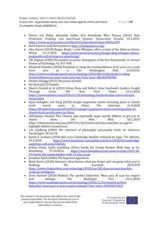 Project number: 2017-1-UK01-KA201-036769
Project title: Augmented reality and new media against online promotion
of unhealthy foods (ANEMELO)
P a g e | 49
The content in this document only reflects the views of the
project responsibles. The European Commission is in no
way responsible for any use that may be made of the
information it contains.
 Steven van Dalen, Alexander Gilder, Eric Hooydonk, Marc Ponsen (2016) Data
Protection, Profiling and Anti-Fraud Systems. Universiteit Utrecht, 31.3.2016.
https://www.uu.nl/masters/en/file/6015/download?token=D9HyLPN7
 Dark Patterns (nd) Dark patterns. https://darkpatterns.org/
 Alex Davies (2018) Burger King’s 1-cent Whopper offers a taste of the Robocar future.
Wired, 12.11.2018 https://www.wired.com/story/burger-king-whopper-detour-
mcdonalds-self-driving-car-advertising/
 J.M. Digman (1990) Personality structure: Emergence of the five-factormodel. In: Annual
Review of Psychology, 41, 417-440.
 Elizabeth Dwoskin (2018) Facebook is rating the trustworthiness of its users on a scale
from zero to 1. The Washington Post, 21.8.2018.
https://www.washingtonpost.com/technology/2018/08/21/facebook-is-rating-
trustworthiness-its-users-scale-zero-one/?utm_term=.86eded7bb586
 Charles Duhigg (2012) The power of habit.
 Nir Eyal (2013) Hooked.
 Sheera Frenkel et al. (2018) Delay, Deny and Deflect: How Facebook’s Leaders Fought
Through Crisis. The New York Times, 14.11.2018
https://www.nytimes.com/2018/11/14/technology/facebook-data-russia-election-
racism.html
 Ryan Gallagher, Lee Fang (2018) Google suppresses memo revealing plans to closely
track search users in China. The Intercept, 21.9.2018
https://theintercept.com/2018/09/21/google-suppresses-memo-revealing-plans-to-
closely-track-search-users-in-china/
 Abhimanyu Ghoshal This Chinese app reportedly maps nearby debtors to get you to
shame them. The Next Web, 18.1.2019
https://thenextweb.com/asia/2019/01/18/chinese-province-launches-an-app-to-
highlight-debtors-around-you/
 L.R. Goldberg (1993) The structure of phenotypic personality traits. In: American
Psychologist, 48, 26-34.
 David A. Graham (2018) Not even Cambridge Analytic believed its hype. The Atlantic,
20.3.2018. https://www.theatlantic.com/politics/archive/2018/03/cambridge-
analyticas-self-own/556016/
 Joshua Green, Sasha Issenberg (2016) Inside the Trump Bunker, With Days to Go.
Bloomberg, 27.10.2016, https://www.bloomberg.com/news/articles/2016-10-
27/inside-the-trump-bunker-with-12-days-to-go
 Jonathan Haidt (2006) The happiness hypothesis.
 Mark Harris (2018) Amazon's Alexa knows what you forgot and can guess what you're
thinking. The Guardian, 20.9.2018
https://www.theguardian.com/technology/2018/sep/20/alexa-amazon-hunches-
artificial-intelligence
 Drew Harwell (2018) Wanted: The ‘perfect babysitter.’ Must pass AI scan for respect
and attitude. The Washingto Post, 23.11.2018
https://www.washingtonpost.com/technology/2018/11/16/wanted-perfect-
babysitter-must-pass-ai-scan-respect-attitude/?utm_term=.931048473d27
 