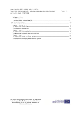 Project number: 2017-1-UK01-KA201-036769
Project title: Augmented reality and new media against online promotion
of unhealthy foods (ANEMELO)
P a g e | 5
The content in this document only reflects the views of the
project responsibles. The European Commission is in no
way responsible for any use that may be made of the
information it contains.
2.6.4 Discussion.................................................................................................................................................... 40
2.6.5 Energy in and energy out....................................................................................................................... 41
2.7 Sources overview.............................................................................................................................................. 43
2.7.1 Level 1: Marketing.................................................................................................................................... 43
2.7.2 Level 2: Immersion................................................................................................................................... 45
2.7.3 Level 3: Personalization......................................................................................................................... 46
2.7.4 Level 4: Food and drinks as reward.................................................................................................. 55
2.7.5 Level 5: Social media as reward.......................................................................................................... 57
2.7.6 Level 6: Changing the metabolic system......................................................................................... 59
 
