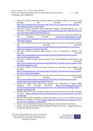 Project number: 2017-1-UK01-KA201-036769
Project title: Augmented reality and new media against online promotion
of unhealthy foods (ANEMELO)
P a g e | 50
The content in this document only reflects the views of the
project responsibles. The European Commission is in no
way responsible for any use that may be made of the
information it contains.
 Alex Hern (2016) Facebook’s ‘ethnicity affinity’ advertising sparks concern of racial
profiling. The Guardian, 22.3.2016.
https://www.theguardian.com/technology/2016/mar/22/facebooks-ethnic-affinity-
advertising-concerns-racial-profiling
 Alex Hern (2017) Facebook stops advertisers illegally discriminating by race. The
Guardian, 9.2.2018. https://www.theguardian.com/technology/2017/feb/09/facebook-
stops-advertisers-illegal-discriminating-race
 Alex Hern (2018a) Far more than 87m Facebook users had data compromised, MPs told.
The Guardian, 17.4.2018. https://www.theguardian.com/uk-
news/2018/apr/17/facebook-users-data-compromised-far-more-than-87m-mps-told-
cambridge-analytica
 Alex Hern (2018b) Facebook lets advertisers target users based on sensitive interests.
The Guardian, 16.5.2018.
https://www.theguardian.com/technology/2018/may/16/facebook-lets-advertisers-
target-users-based-on-sensitive-interests
 Alex Hern (2018c) Facebook labels Russian users as ‘interested in treason’. The
Guardian, 11.7.2018.
https://www.theguardian.com/technology/2018/jul/11/facebook-labels-russian-
users-as-interested-in-treason
 Alex Hern (2018d) Google 'betrays patient trust' with DeepMind Health move. The
Guardian, 14.11.2018
https://www.theguardian.com/technology/2018/nov/14/google-betrays-patient-trust-
deepmind-healthcare-move
 Alex Hern (2018e) Facebook discussed cashing in on user data, emails suggest. The
Guardian, 5.12.2018
https://www.theguardian.com/technology/2018/dec/05/facebook-discussed-cashing-
in-on-user-data-emails-suggest
 Alex Hern (2018f) Facebook users cannot avoid location-based ads, investigation finds.
The Guardian, 19.12.2018
https://www.theguardian.com/technology/2018/dec/19/facebook-users-avoid-
location-based-ads-settings-investigation-reveals
 Amelia Hill (2018) Home Office faces pressure over deportation of highly skilled
migrants. The Guardian, 20.5.2018. https://www.theguardian.com/uk-
news/2018/may/20/home-office-faces-pressure-over-deportation-of-highly-skilled-
migrants-paragraph-322
 Kashmir Hill (2017) How Facebook Figures Out Everyone You've Ever Met. Gizmodo,
17.7.2017. https://gizmodo.com/how-facebook-figures-out-everyone-youve-ever-met-
1819822691
 Kashmir Hill (2018) Facebook Is Giving Advertisers Access to Your Shadow Contact
Information. Gizmodo, 26.9.2018 https://gizmodo.com/facebook-is-giving-advertisers-
access-to-your-shadow-co-1828476051
 Simone van der Hof (2015a) Experience profiling. In: Dynamic Identity workshop.
 Simone van der Hof (2015) Online profiling of children in Europe – a legal perspective.
In: Dynamic Identity workshop.
 