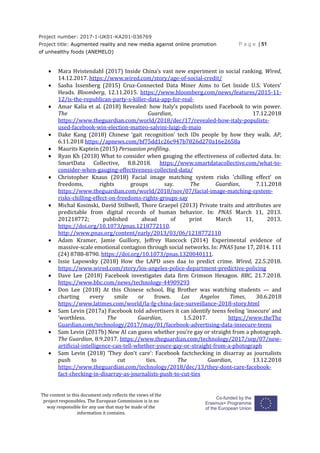 Project number: 2017-1-UK01-KA201-036769
Project title: Augmented reality and new media against online promotion
of unhealthy foods (ANEMELO)
P a g e | 51
The content in this document only reflects the views of the
project responsibles. The European Commission is in no
way responsible for any use that may be made of the
information it contains.
 Mara Hvistendahl (2017) Inside China’s vast new experiment in social ranking. Wired,
14.12.2017. https://www.wired.com/story/age-of-social-credit/
 Sasha Issenberg (2015) Cruz-Connected Data Miner Aims to Get Inside U.S. Voters'
Heads. Bloomberg, 12.11.2015. https://www.bloomberg.com/news/features/2015-11-
12/is-the-republican-party-s-killer-data-app-for-real-
 Amar Kalia et al. (2018) Revealed: how Italy's populists used Facebook to win power.
The Guardian, 17.12.2018
https://www.theguardian.com/world/2018/dec/17/revealed-how-italy-populists-
used-facebook-win-election-matteo-salvini-luigi-di-maio
 Dake Kang (2018) Chinese ‘gait recognition’ tech IDs people by how they walk. AP,
6.11.2018 https://apnews.com/bf75dd1c26c947b7826d270a16e2658a
 Maurits Kaptein (2015) Persuasion profiling.
 Ryan Kh (2018) What to consider when gauging the effectiveness of collected data. In:
SmartData Collective, 8.8.2018. https://www.smartdatacollective.com/what-to-
consider-when-gauging-effectiveness-collected-data/
 Christopher Knaus (2018) Facial image matching system risks 'chilling effect' on
freedoms, rights groups say. The Guardian, 7.11.2018
https://www.theguardian.com/world/2018/nov/07/facial-image-matching-system-
risks-chilling-effect-on-freedoms-rights-groups-say
 Michal Kosinski, David Stillwell, Thore Graepel (2013) Private traits and attributes are
predictable from digital records of human behavior. In: PNAS March 11, 2013.
201218772; published ahead of print March 11, 2013.
https://doi.org/10.1073/pnas.1218772110.
http://www.pnas.org/content/early/2013/03/06/1218772110
 Adam Kramer, Jamie Guillory, Jeffrey Hancock (2014) Experimental evidence of
massive-scale emotional contagion through social networks. In: PNAS June 17, 2014. 111
(24) 8788-8790. https://doi.org/10.1073/pnas.1320040111.
 Issie Lapowsky (2018) How the LAPD uses daa to predict crime. Wired, 22.5.2018.
https://www.wired.com/story/los-angeles-police-department-predictive-policing
 Dave Lee (2018) Facebook investigates data firm Crimson Hexagon. BBC, 21.7.2018.
https://www.bbc.com/news/technology-44909293
 Don Lee (2018) At this Chinese school, Big Brother was watching students — and
charting every smile or frown. Los Angelos Times, 30.6.2018
https://www.latimes.com/world/la-fg-china-face-surveillance-2018-story.html
 Sam Levin (2017a) Facebook told advertisers it can identify teens feeling ‘insecure’ and
‘worthless. The Guardian, 1.5.2017. https://www.theThe
Guardian.com/technology/2017/may/01/facebook-advertising-data-insecure-teens
 Sam Levin (2017b) New AI can guess whether you're gay or straight from a photograph.
The Guardian, 8.9.2017. https://www.theguardian.com/technology/2017/sep/07/new-
artificial-intelligence-can-tell-whether-youre-gay-or-straight-from-a-photograph
 Sam Levin (2018) 'They don't care': Facebook factchecking in disarray as journalists
push to cut ties. The Guardian, 13.12.2018
https://www.theguardian.com/technology/2018/dec/13/they-dont-care-facebook-
fact-checking-in-disarray-as-journalists-push-to-cut-ties
 