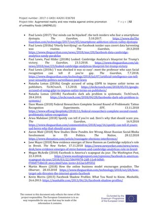 Project number: 2017-1-UK01-KA201-036769
Project title: Augmented reality and new media against online promotion
of unhealthy foods (ANEMELO)
P a g e | 52
The content in this document only reflects the views of the
project responsibles. The European Commission is in no
way responsible for any use that may be made of the
information it contains.
 Paul Lewis (2017) ‘Our minds can be hijacked’: the tech insiders who fear a smartphone
dystopia. The Guardian, 5.10.2017. https://www.theThe
Guardian.com/technology/2017/oct/05/smartphone-addiction-silicon-valley-dystopia
 Paul Lewis (2018a) ‘Utterly horrifying’: ex-Facebook insider says covert data harvesting
was routine. The Guardian, 20.3.2018
https://www.theguardian.com/news/2018/mar/20/facebook-data-cambridge-
analytica-sandy-parakilas
 Paul Lewis, Paul Hilder (2018b) Leaked: Cambridge Analytica’s blueprint for Trump’s
victory. The Guardian, 23.3.2018. https://www.theguardian.com/uk-
news/2018/mar/23/leaked-cambridge-analyticas-blueprint-for-trump-victory
 Paul Lewis (2018c) 'I was shocked it was so easy': meet the professor who says facial
recognition can tell if you're gay. The Guardian, 7.7.2018.
https://www.theguardian.com/technology/2018/jul/07/artificial-intelligence-can-tell-
your-sexuality-politics-surveillance-paul-lewis
 Natasha Lomas (2018a) Google accused of using GDPR to impose unfair terms on
publishers. TechCrunch, 1.5.2018. https://techcrunch.com/2018/05/01/google-
accused-of-using-gdpr-to-impose-unfair-terms-on-publishers/
 Natasha Lomas (2018b) Facebook’s dark ads problem is systematic. TechCrunch,
28.4.2018. https://techcrunch.com/2018/04/28/facebooks-dark-ads-problem-is-
systemic/
 Dave Maass (2018) Federal Researchers Complete Second Round of Problematic Tattoo
Recognition Experiments. EFF, 13.11.2018
https://www.eff.org/deeplinks/2018/11/federal-researchers-complete-second-round-
problematic-tattoo-recognition
 Arwa Mahdawi (2018) Spotify can tell if you’re sad. Here’s why that should scare you.
The Guardian, 16.9.2018
https://www.theguardian.com/commentisfree/2018/sep/16/spotify-can-tell-if-youre-
sad-heres-why-that-should-scare-you
 Aaron Maté (2018) New Studies Show Pundits Are Wrong About Russian Social-Media
Involvement in US Politics. The Nation, 28.12.2018
https://www.thenation.com/article/russiagate-elections-interference/
 Jane Mayer (2018) New evidence emerges of Steve Bannon an Cambridge nalytica’s role
in Brexit. The New Yorker, 17.11.2018 https://www.newyorker.com/news/news-
desk/new-evidence-emerges-of-steve-bannon-and-cambridge-analyticas-role-in-brexit
 Megan McArdle (2018) Facebook is America’s scapegoat du jour. The Washington Post,
22.3.2018. https://www.washingtonpost.com/opinions/facebook-is-americas-
scapegoat-du-jour/2018/03/22/58699078-2dff-11e8-b0b0-
f706877db618_story.html?utm_term=.b12ae1d95f32
 Martin Moore (2018) How the online business model encourages prejudice. The
Observer, 28.10.2018 https://www.theguardian.com/technology/2018/oct/28/how-
target-ads-threaten-the-internet-giants-facebook
 Kevin Morris (2013) Facebook Shadow Profiles: What You Need to Know. Mashable,
26.6.2013. https://mashable.com/2013/06/26/facebook-shadow-profiles/
 