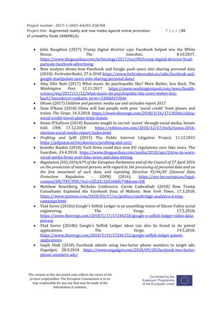 Project number: 2017-1-UK01-KA201-036769
Project title: Augmented reality and new media against online promotion
of unhealthy foods (ANEMELO)
P a g e | 53
The content in this document only reflects the views of the
project responsibles. The European Commission is in no
way responsible for any use that may be made of the
information it contains.
 John Naughton (2017) Trump digital director says Facebook helped win the White
House. The Guardian, 8.10.2017.
https://www.theguardian.com/technology/2017/oct/08/trump-digital-director-brad-
parscale-facebook-advertising
 New analysis shows how Facebook and Google push users into sharing personal data
(2018). ForbrukerRadet, 27.6.2018 https://www.forbrukerradet.no/side/facebook-and-
google-manipulate-users-into-sharing-personal-data/
 Amy Ellis Nutt (2017) What music do psychopaths like? More Bieber, less Bach. The
Washington Post, 12.11.2017 https://www.washingtonpost.com/news/health-
science/wp/2017/11/12/what-music-do-psychopaths-like-more-bieber-less-
bach/?noredirect=on&utm_term=.33fddd193b4e
 Ofcom (2017) Children and parents: media use and attitudes report 2017.
 Sean O’Kane (2018) China will ban people with poor ‘social credit’ from planes and
trains. The Verge, 16.3.2018. https://www.theverge.com/2018/3/16/17130366/china-
social-credit-travel-plane-train-tickets
 Donie O’Sullivan (2018) Russians sought to recruit 'assets' through social media, Senate
told. CNN, 17.12.2018 https://edition.cnn.com/2018/12/17/tech/russia-2016-
election-social-media-report/index.html
 Profiling and SyRI (2015) The Public Interest Litigation Project, 11.12.2015
https://pilpnjcm.nl/en/dossiers/profiling-and-syri/
 Jennifer Rankin (2018) Tech firms could face new EU regulations over fake news. The
Guardian, 24.4.2018. https://www.theguardian.com/media/2018/apr/24/eu-to-warn-
social-media-firms-over-fake-news-and-data-mining
 Regulation (EU) 2016/679 of the European Parliament and of the Council of 27 April 2016
on the protection of natural persons with regard to the processing of personal data and on
the free movement of such data, and repealing Directive 95/46/EC (General Data
Protection Regulation - GDPR) (2016). https://eur-lex.europa.eu/legal-
content/EN/TXT/PDF/?uri=CELEX:32016R0679&from=EN
 Matthew Rosenberg, Nicholas Confessore, Carole Cadwalladr (2018) How Trump
Consultants Exploited the Facebook Data of Millions. New York Times, 17.3.2018.
https://www.nytimes.com/2018/03/17/us/politics/cambridge-analytica-trump-
campaign.html
 Vlad Savov (2018a) Google’s Selfish Ledger is an unsettling vision of Silicon Valley social
engineering. The Verge, 17.5.2018.
https://www.theverge.com/2018/5/17/17344250/google-x-selfish-ledger-video-data-
privacy
 Vlad Savov (2018b) Google’s Selfish Ledger ideas can also be found in its patent
applications. The Verge, 19.5.2018.
https://www.theverge.com/2018/5/19/17246152/google-selfish-ledger-patent-
applications
 Saqib Shah (2018) Facebook admits using two-factor phone numbers to target ads.
Engadget, 28.9.2018 https://www.engadget.com/2018/09/28/facebook-two-factor-
phone-numbers-ads/
 