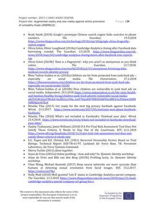 Project number: 2017-1-UK01-KA201-036769
Project title: Augmented reality and new media against online promotion
of unhealthy foods (ANEMELO)
P a g e | 54
The content in this document only reflects the views of the
project responsibles. The European Commission is in no
way responsible for any use that may be made of the
information it contains.
 Noah Smith (2018) Google's prototype Chinese search engine links searches to phone
numbers. The Guardian, 19.9.2018
https://www.theguardian.com/technology/2018/sep/18/google-china-dragonfly-
search-engine
 Olivia Solon, Oliver Laughland (2018a) Cambridge Analytica closing after Facebook data
harvesting scandal. The Guardian, 2.5.2018. https://www.theguardian.com/uk-
news/2018/may/02/cambridge-analytica-closing-down-after-facebook-row-reports-
say
 Olivia Solon (2018b) 'Data is a fingerprint': why you aren't as anonymous as you think
online. The Guardian, 13.7.2018.
https://www.theguardian.com/world/2018/jul/13/anonymous-browsing-data-
medical-records-identity-privacy
 Mimi Tatlow-Golden et al. (2018a) Children are far from protected from junk food ads –
especially on social media. The Conversation, 27.2.2018
https://theconversation.com/children-are-far-from-protected-from-junk-food-ads-
especially-on-social-media-92382
 Mimi Tatlow-Golden et al. (2018b) How children are vulnerable to junk food ads on
social media. Independent, 20.3.2018 https://www.independent.co.uk/life-style/health-
and-families/healthy-living/children-junk-food-adverts-vulnerable-social-media-
a8254186.html?fbclid=IwAR2sr1O6y_mxY7btpsbN7WB1PeKPCfwANE1Su3Udww2hOH
4IM0XJAvH7Zs4
 Nitasha Tiku (2017) Get ready for the next big privacy backlash against Facebook.
Wired, 21.5.2017. https://www.wired.com/2017/05/welcome-next-phase-facebook-
backlash/
 Nitasha Tiku (2018) What’s not included in Facebook’s ‘Dowload your data’. Wired,
23.4.2018. https://www.wired.com/story/whats-not-included-in-facebooks-download-
your-data/
 Hayley Tsukayama, Jamie Williams (2018) If A Pre-Trial Risk Assessment Tool Does Not
Satisfy These Criteria, It Needs to Stay Out of the Courtroom. EFF, 6.11.2018
https://www.eff.org/deeplinks/2018/11/if-pre-trial-risk-assessment-tool-does-not-
satisfy-these-criteria-it-needs-stay
 E.C. Tupes and R.E. Christal, R.E. (1961) Recurrent Personality Factors Based on Trait
Ratings. Technical Report ASD-TR-61-97, Lackland Air Force Base, TX: Personnel
Laboratory, Air Force Systems Command.
 Sherry Turkle (2011) Alone together.
 Arjen de Vries (2015a) Online profiling – how and why? In: Dynamic Identity workshop.
 Arjen de Vries and Bibi van den Berg (2015b) Profiling teory. In: Dynamic Identity
workshop.
 Yilun Wang, Michael Kosinski (2017) Deep neural networks are more accurate than
humans at detecting sexual orientation from facial images. OSF, 15.2.2017.
https://osf.io/zn79k/
 Holly Watt (2018) MoD granted 'List X' status to Cambridge Analytica parent company.
The Guardian, 21.3.2018 https://www.theguardian.com/uk-news/2018/mar/21/mod-
cambridge-analytica-parent-company-scl-group-list-x
 