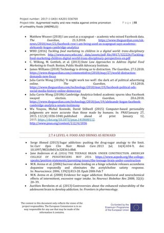 Project number: 2017-1-UK01-KA201-036769
Project title: Augmented reality and new media against online promotion
of unhealthy foods (ANEMELO)
P a g e | 55
The content in this document only reflects the views of the
project responsibles. The European Commission is in no
way responsible for any use that may be made of the
information it contains.
 Matthew Weaver (2018) I am used as a scapegoat – academic who mined Facebook data.
The Guardian, 21.3.2018. https://www.theguardian.com/uk-
news/2018/mar/21/facebook-row-i-am-being-used-as-scapegoat-says-academic-
aleksandr-kogan-cambridge-analytica
 WHO (2016) Tackling food marketing to children in a digital world: trans-disciplinary
perspectives. http://www.euro.who.int/__data/assets/pdf_file/0017/322226/Tackling-
food-marketing-children-digital-world-trans-disciplinary-perspectives-en.pdf
 C. Wilking, M. Gottlieb, et al. (2013) State Law Approaches to Address Digital Food
Marketing to Youth. Boston, Public Health Advocacy Institute.
 James Williams (2018) Technology is driving us to distraction. The Guardian, 27.5.2018.
https://www.theguardian.com/commentisfree/2018/may/27/world-distraction-
demands-new-focus
 Julia Carrie Wong (2018a) ‘It might work too well’: the dark art of political advertising
online. The Guardian, 19.3.2018.
https://www.theguardian.com/technology/2018/mar/19/facebook-political-ads-
social-media-history-online-democracy
 Julia Carrie Wong (2018b) Cambridge Analytica-linked academic spurns idea Facebook
swayed election. The Guardian, 20.6.2018.
https://www.theguardian.com/technology/2018/jun/19/aleksandr-kogan-facebook-
cambridge-analytica-senate-testimony
 Wu Youyou, Michal Kosinski, David Stillwell (2015) Computer-based personality
judgments are more accurate than those made by humans. In: PNAS January 27,
2015. 112 (4) 1036-1040; published ahead of print January 12,
2015. https://doi.org/10.1073/pnas.1418680112.
http://www.pnas.org/content/112/4/1036
2.7.4 LEVEL 4: FOOD AND DRINKS AS REWARD
 Serge Ahmed (2013) Sugar addiction: pushing the drug-sugar analogy to the limit.
In: Curr Opin Clin Nutr Metab Care. 2013 Jul; 16(4):434-9. doi:
10.1097/MCO.0b013e328361c8b8.
 Jane Anderson et al. (2016) THE TEENAGE BRAIN: UNDER CONSTRUCTION. AMERICAN
COLLEGE OF PEDIATRICIANS. MAY 2016. https://www.acpeds.org/the-college-
speaks/position-statements/parenting-issues/the-teenage-brain-under-construction
 M.N. Avena et al. (2006) Sucrose sham feeding on a binge schedule releases accumbens
dopamine repeatedly and eliminates the acetylcholine satiety response.
In: Neuroscience. 2006; 139(3):813-20. Epub 2006 Feb 7
 M.N. Avena et al. (2008) Evidence for sugar addiction: Behavioral and neurochemical
effects of intermittent, excessive sugar intake. In: Neurosci Biobehav Rev. 2008; 32(1):
20–39.
 Aurélien Bernheim et al. (2013) Controversies about the enhanced vulnerability of the
adolescent brain to develop addiction. In: Frontiers in pharmacology.
 