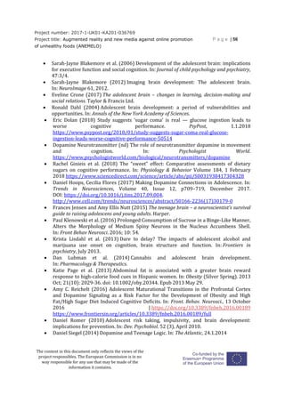 Project number: 2017-1-UK01-KA201-036769
Project title: Augmented reality and new media against online promotion
of unhealthy foods (ANEMELO)
P a g e | 56
The content in this document only reflects the views of the
project responsibles. The European Commission is in no
way responsible for any use that may be made of the
information it contains.
 Sarah-Jayne Blakemore et al. (2006) Development of the adolescent brain: implications
for executive function and social cognition. In: Journal of child psychology and psychiatry,
47:3/4.
 Sarah-Jayne Blakemore (2012) Imaging brain development: The adolescent brain.
In: NeuroImage 61, 2012.
 Eveline Crone (2017) The adolescent brain – changes in learning, decision-making and
social relations. Taylor & Francis Ltd.
 Ronald Dahl (2004) Adolescent brain development: a period of vulnerabilities and
opportunities. In: Annals of the New York Academy of Sciences.
 Eric Dolan (2018) Study suggests ‘sugar coma’ is real — glucose ingestion leads to
worse cognitive performance. PsyPost, 1.1.2018
https://www.psypost.org/2018/01/study-suggests-sugar-coma-real-glucose-
ingestion-leads-worse-cognitive-performance-50514
 Dopamine Neurotransmitter (nd) The role of neurotransmitter dopamine in movement
and cognition. In: Psychologist World.
https://www.psychologistworld.com/biological/neurotransmitters/dopamine
 Rachel Ginieis et al. (2018) The “sweet” effect: Comparative assessments of dietary
sugars on cognitive performance. In: Physiology & Behavior Volume 184, 1 February
2018 https://www.sciencedirect.com/science/article/abs/pii/S0031938417304328
 Daniel Hoops, Cecilia Flores (2017) Making Dopamine Connections in Adolescence. In:
Trends in Neurosciences, Volume 40, Issue 12, p709–719, December 2017.
DOI: https://doi.org/10.1016/j.tins.2017.09.004.
http://www.cell.com/trends/neurosciences/abstract/S0166-2236(17)30179-0
 Frances Jensen and Amy Ellis Nutt (2015) The teenage brain – a neuroscientist’s survival
guide to raising adolescens and young adults. Harper.
 Paul Klenowski et al. (2016) Prolonged Consumption of Sucrose in a Binge-Like Manner,
Alters the Morphology of Medium Spiny Neurons in the Nucleus Accumbens Shell.
In: Front Behav Neurosci. 2016; 10: 54.
 Krista Lisdahl et al. (2013) Dare to delay? The impacts of adolescent alcohol and
marijuana use onset on cognition, brain structure and function. In: Frontiers in
psychiatry, July 2013.
 Dan Lubman et al. (2014) Cannabis and adolescent brain development.
In: Pharmacology & Therapeutics.
 Katie Page et al. (2013) Abdominal fat is associated with a greater brain reward
response to high-calorie food cues in Hispanic women. In: Obesity (Silver Spring). 2013
Oct; 21(10): 2029-36. doi: 10.1002/oby.20344. Epub 2013 May 29.
 Amy C. Reichelt (2016) Adolescent Maturational Transitions in the Prefrontal Cortex
and Dopamine Signaling as a Risk Factor for the Development of Obesity and High
Fat/High Sugar Diet Induced Cognitive Deficits. In: Front. Behav. Neurosci., 13 October
2016 | https://doi.org/10.3389/fnbeh.2016.00189
https://www.frontiersin.org/articles/10.3389/fnbeh.2016.00189/full
 Daniel Romer (2010) Adolescent risk taking, impulsivity, and brain development:
implications for prevention. In: Dev. Psychobiol. 52 (3), April 2010.
 Daniel Siegel (2014) Dopamine and Teenage Logic. In: The Atlantic, 24.1.2014
 