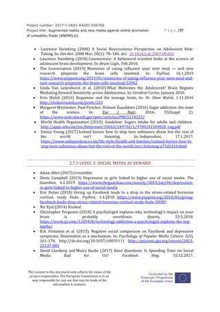 Project number: 2017-1-UK01-KA201-036769
Project title: Augmented reality and new media against online promotion
of unhealthy foods (ANEMELO)
P a g e | 57
The content in this document only reflects the views of the
project responsibles. The European Commission is in no
way responsible for any use that may be made of the
information it contains.
 Laurence Steinberg (2008) A Social Neuroscience Perspective on Adolescent Risk-
Taking. In: Dev Rev. 2008 Mar; 28(1): 78–106. doi: 10.1016/j.dr.2007.08.002
 Laurence Steinberg (2010) Commentary: A behavioral scientist looks at the science of
adolescent brain development. In: Brain Cogn., Feb 2010.
 The Conversation (2019) Memories of eating influence your next meal — and new
research pinpoints the brain cells involved. In: PsyPost, 16.1.2019
https://www.psypost.org/2019/01/memories-of-eating-influence-your-next-meal-and-
new-research-pinpoints-the-brain-cells-involved-52962
 Linda Van Leijenhorst et al. (2010) What Motivates the Adolescent? Brain Regions
Mediating Reward Sensitivity across Adolescence. In: Cerebral Cortex, January 2010.
 Erin Walsh (2016) Dopamine and the teenage brain, In: Dr. Dave Walsh, 1.11.2016
http://drdavewalsh.com/posts/223
 Margaret Westwater, Paul Fletcher, Hisham Ziauddeen (2016) Sugar addiction: the state
of the science. In: Eur J Nutr. 2016; 55(Suppl 2).
https://www.ncbi.nlm.nih.gov/pmc/articles/PMC5174153/
 World Health Organization (2015). Guideline: Sugars intake for adults and children.
http://apps.who.int/iris/bitstream/10665/149782/1/9789241549028_eng.pdf
 Emma Young (2017) Iceland knows how to stop teen substance abuse but the rest of
the world isn’t listening. In: Independent, 17.1.2017.
https://www.independent.co.uk/life-style/health-and-families/iceland-knows-how-to-
stop-teen-substance-abuse-but-the-rest-of-the-world-isn-t-listening-a7526316.html
2.7.5 LEVEL 5: SOCIAL MEDIA AS REWARD
 Adam Alter (2017) Irresistible.
 Denis Campbell (2019) Depression in girls linked to higher use of social media. The
Guardian, 4.1.2019 https://www.theguardian.com/society/2019/jan/04/depression-
in-girls-linked-to-higher-use-of-social-media
 Eric Dolan (2018) Giving up Facebook leads to a drop in the stress-related hormone
cortisol, study finds. PsyPost, 1.4.2018 https://www.psypost.org/2018/04/giving-
facebook-leads-drop-stress-related-hormone-cortisol-study-finds-50983
 Nir Eyal (2014) Hooked.
 Christopher Ferguson (2018) A psychologist explains why technology’s impact on your
brain is probably overblown. Quartz, 23.5.2018.
https://work.qz.com/1285458/technology-addiction-a-psychologist-explains-the-top-
myths/
 B.A. Feinstein et al. (2013). Negative social comparison on Facebook and depressive
symptoms: Rumination as a mechanism. In: Psychology of Popular Media Culture, 2(3),
161-170. http://dx.doi.org/10.1037/a0033111 http://psycnet.apa.org/record/2013-
25137-002
 David Ginsberg and Moira Burke (2017) Hard Questions: Is Spending Time on Social
Media Bad for Us? Facebook blog, 15.12.2017.
 