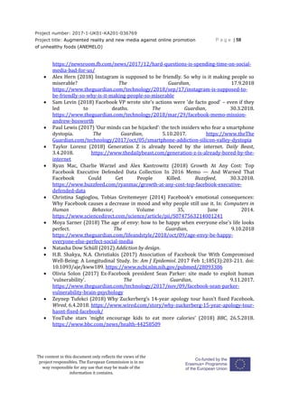 Project number: 2017-1-UK01-KA201-036769
Project title: Augmented reality and new media against online promotion
of unhealthy foods (ANEMELO)
P a g e | 58
The content in this document only reflects the views of the
project responsibles. The European Commission is in no
way responsible for any use that may be made of the
information it contains.
https://newsroom.fb.com/news/2017/12/hard-questions-is-spending-time-on-social-
media-bad-for-us/
 Alex Hern (2018) Instagram is supposed to be friendly. So why is it making people so
miserable? The Guardian, 17.9.2018
https://www.theguardian.com/technology/2018/sep/17/instagram-is-supposed-to-
be-friendly-so-why-is-it-making-people-so-miserable
 Sam Levin (2018) Facebook VP wrote site's actions were 'de facto good' – even if they
led to deaths. The Guardian, 30.3.2018.
https://www.theguardian.com/technology/2018/mar/29/facebook-memo-mission-
andrew-bosworth
 Paul Lewis (2017) ‘Our minds can be hijacked’: the tech insiders who fear a smartphone
dystopia. The Guardian, 5.10.2017. https://www.theThe
Guardian.com/technology/2017/oct/05/smartphone-addiction-silicon-valley-dystopia
 Taylor Lorenz (2018) Generation Z is already bored by the internet. Daily Beast,
3.4.2018. https://www.thedailybeast.com/generation-z-is-already-bored-by-the-
internet
 Ryan Mac, Charlie Warzel and Alex Kantrowitz (2018) Growth At Any Cost: Top
Facebook Executive Defended Data Collection In 2016 Memo — And Warned That
Facebook Could Get People Killed. Buzzfeed, 30.3.2018.
https://www.buzzfeed.com/ryanmac/growth-at-any-cost-top-facebook-executive-
defended-data
 Christina Sagioglou, Tobias Greitemeyer (2014) Facebook’s emotional consequences:
Why Facebook causes a decrease in mood and why people still use it. In: Computers in
Human Behavior, Volume 35, June 2014.
https://www.sciencedirect.com/science/article/pii/S0747563214001241
 Moya Sarner (2018) The age of envy: how to be happy when everyone else's life looks
perfect. The Guardian, 9.10.2018
https://www.theguardian.com/lifeandstyle/2018/oct/09/age-envy-be-happy-
everyone-else-perfect-social-media
 Natasha Dow Schüll (2012) Addiction by design.
 H.B. Shakya, N.A. Christiakis (2017) Association of Facebook Use With Compromised
Well-Being: A Longitudinal Study. In: Am J Epidemiol. 2017 Feb 1;185(3):203-211. doi:
10.1093/aje/kww189. https://www.ncbi.nlm.nih.gov/pubmed/28093386
 Olivia Solon (2017) Ex-Facebook president Sean Parker: site made to exploit human
'vulnerability'. The Guardian, 9.11.2017.
https://www.theguardian.com/technology/2017/nov/09/facebook-sean-parker-
vulnerability-brain-psychology
 Zeynep Tufekci (2018) Why Zuckerberg’s 14-year apology tour hasn’t fixed Facebook.
Wired, 6.4.2018. https://www.wired.com/story/why-zuckerberg-15-year-apology-tour-
hasnt-fixed-facebook/
 YouTube stars 'might encourage kids to eat more calories' (2018) BBC, 26.5.2018.
https://www.bbc.com/news/health-44258509
 