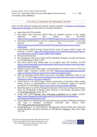 Project number: 2017-1-UK01-KA201-036769
Project title: Augmented reality and new media against online promotion
of unhealthy foods (ANEMELO)
P a g e | 59
The content in this document only reflects the views of the
project responsibles. The European Commission is in no
way responsible for any use that may be made of the
information it contains.
2.7.6 LEVEL 6: CHANGING THE METABOLIC SYSTEM
Geert van Dijk, physical training and capacity research specialist at Centrum voor Bewegen,
"Onderzoek en Training", provided advice on metabolic flexibility.
 Adam Alter (2017) Irresistible.
 Julia Belluz, Javier Zarracina (2017) Why you shouldn't exercise to lose weight,
explained with 60+ studies. Vox, 31.10.2017
https://www.vox.com/2016/4/28/11518804/weight-loss-exercise-myth-burn-calories
 Julia Belluz (2018) Nutrition research is deeply biased by food companies. A new book
explains why. Vox, 11.11.2018
https://www.vox.com/2018/10/31/18037756/superfoods-food-science-marion-
nestle-book
 Sarah Boseley (2019) Average 10-year-old has eaten 18 years' worth of sugar. The
Guardian, 2.1.2019 https://www.theguardian.com/society/2019/jan/02/average-10-
year-old-18-years-worth-of-sugar-public-health-england
 Nir Eyal (2014) Hooked.
 Bret Goodpaster and Lauren Sparks (2017) Metabolic flexibility in health and disease.
In: Cell Metabolism 25, May 2, 2017.
 Ada Garcia (2019) Stop adding sugar to our babies' food. The Guardian, 3.1.2019
https://www.theguardian.com/commentisfree/2019/jan/03/babies-sweet-food-sugar-
childhood-obesity-industry
 Stephan Guyenet (2017). Bad sugar or bad journalism? An expert review of “The Case
Against Sugar”. Guyenet’s website, 26.1.2017. http://www.stephanguyenet.com/bad-
sugar-or-bad-journalism-an-expert-review-of-the-case-against-sugar/
 Ellen den Hollander (2019) Onder deze namen verstoppen fabrikanten suiker in ons
eten. AD, 17.1.2019 https://www.ad.nl/koken-en-eten/onder-deze-namen-verstoppen-
fabrikanten-suiker-in-ons-eten~aac0ac47/
 Cristin Kearns et al. (2017) Sugar industry sponsorship of germ-free rodent studies
linking sucrose to hyperlipidemia and cancer: An historical analysis of internal
documents. In: PLOS Biology. https://doi.org/10.1371/journal.pbio.2003460
 Paul Klenowski et al. (2016) Prolonged Consumption of Sucrose in a Binge-Like Manner,
Alters the Morphology of Medium Spiny Neurons in the Nucleus Accumbens Shell.
In: Front Behav Neurosci. 2016; 10: 54.
 Living loud (2017) Snackify: how advertising conditioned us to snack. 4.4.2017.
https://www.livingloud.org.uk/single-post/2017/04/04/Snack-storming-how-
advertising-conditioned-us-to-snack
 Vasanti Malik et al. (2010) Sugar-Sweetened Beverages and Risk of Metabolic Syndrome
and Type 2 Diabetes. In: Diabetes Care 2010 Nov; 33(11): 2477-
2483. https://doi.org/10.2337/dc10-1079.
 Quingying Meng et al. (2016) Systems Nutrigenomics Reveals Brain Gene Networks
Linking Metabolic and Brain Disorders. In: EBioMedicine. Volume 7, May 2016, Pages
157–166.
 