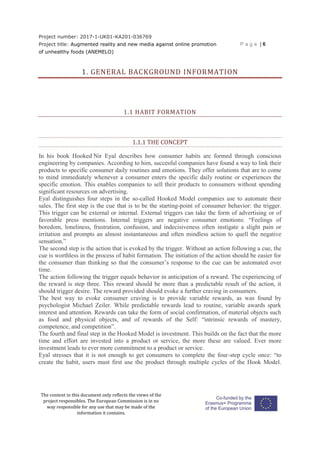 Project number: 2017-1-UK01-KA201-036769
Project title: Augmented reality and new media against online promotion
of unhealthy foods (ANEMELO)
P a g e | 6
The content in this document only reflects the views of the
project responsibles. The European Commission is in no
way responsible for any use that may be made of the
information it contains.
1. GENERAL BACKGROUND INFORMATION
1.1 HABIT FORMATION
1.1.1 THE CONCEPT
In his book Hooked Nir Eyal describes how consumer habits are formed through conscious
engineering by companies. According to him, succesful companies have found a way to link their
products to specific consumer daily routines and emotions. They offer solutions that are to come
to mind immediately whenever a consumer enters the specific daily routine or experiences the
specific emotion. This enables companies to sell their products to consumers without spending
significant resources on advertising.
Eyal distinguishes four steps in the so-called Hooked Model companies use to automate their
sales. The first step is the cue that is to be the starting-point of consumer behavior: the trigger.
This trigger can be external or internal. External triggers can take the form of advertising or of
favorable press mentions. Internal triggers are negative consumer emotions: “Feelings of
boredom, loneliness, frustration, confusion, and indecisiveness often instigate a slight pain or
irritation and prompts an almost instantaneous and often mindless action to quell the negative
sensation.”
The second step is the action that is evoked by the trigger. Without an action following a cue, the
cue is worthless in the process of habit formation. The initiation of the action should be easier for
the consumer than thinking so that the consumer’s response to the cue can be automated over
time.
The action following the trigger equals behavior in anticipation of a reward. The experiencing of
the reward is step three. This reward should be more than a predictable result of the action, it
should trigger desire. The reward provided should evoke a further craving in consumers.
The best way to evoke consumer craving is to provide variable rewards, as was found by
psychologist Michael Zeiler. While predictable rewards lead to routine, variable awards spark
interest and attention. Rewards can take the form of social confirmation, of material objects such
as food and physical objects, and of rewards of the Self: “intrinsic rewards of mastery,
competence, and competition”.
The fourth and final step in the Hooked Model is investment. This builds on the fact that the more
time and effort are invested into a product or service, the more these are valued. Ever more
investment leads to ever more commitment to a product or service.
Eyal stresses that it is not enough to get consumers to complete the four-step cycle once: “to
create the habit, users must first use the product through multiple cycles of the Hook Model.
 