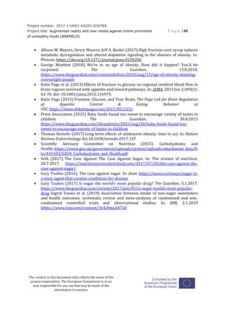 Project number: 2017-1-UK01-KA201-036769
Project title: Augmented reality and new media against online promotion
of unhealthy foods (ANEMELO)
P a g e | 60
The content in this document only reflects the views of the
project responsibles. The European Commission is in no
way responsible for any use that may be made of the
information it contains.
 Allison M. Meyers, Devry Mourra, Jeff A. Beeler (2017) High fructose corn syrup induces
metabolic dysregulation and altered dopamine signaling in the absence of obesity. In:
Plosone, https://doi.org/10.1371/journal.pone.0190206
 George Monbiot (2018) We’re in an age of obesity. How did it happen? You’d be
surprised. The Guardian, 15.8.2018.
https://www.theguardian.com/commentisfree/2018/aug/15/age-of-obesity-shaming-
overweight-people
 Katie Page et al. (2013) Effects of fructose vs glucose on regional cerebral blood flow in
brain regions involved with appetite and reward pathways. In: JAMA. 2013 Jan 2;309(1):
63-70. doi: 10.1001/jama.2012.116975.
 Katie Page (2015) Fructose, Glucose, and Your Brain. The Page Lab for Brain Regulation
of Appetite Control & Eating Behavior at
USC. https://www.drkatiepage.com/2015/05/215/
 Press Association (2015) Baby foods found too sweet to encourage variety of tastes in
children. The Guardian, 30.8.2015
https://www.theguardian.com/lifeandstyle/2015/aug/30/baby-foods-found-too-
sweet-to-encourage-variety-of-tastes-in-children
 Thomas Reinehr (2017) Long-term effects of adolescent obesity: time to act. In: Nature
Reviews Endocrinology doi:10.1038/nrendo.2017.147
 Scientific Advisory Committee on Nutrition (2015). Carbohydrates and
Health. https://www.gov.uk/government/uploads/system/uploads/attachment_data/fi
le/445503/SACN_Carbohydrates_and_Health.pdf
 Seth (2017). The Case Against The Case Against Sugar. In: The science of nutrition,
20.7.2017. https://nutritionsciencefactcheck.com/2017/07/20/the-case-against-the-
case-against-sugar/
 Gary Taubes (2016). The case against sugar. In: Aeon. https://aeon.co/essays/sugar-is-
a-toxic-agent-that-creates-conditions-for-disease
 Gary Taubes (2017) Is sugar the world’s most popular drug? The Guardian, 5.1.2017.
https://www.theguardian.com/society/2017/jan/05/is-sugar-worlds-most-popular-
drug Ingrid Toews et al. (2019) Association between intake of non-sugar sweeteners
and health outcomes: systematic review and meta-analyses of randomised and non-
randomised controlled trials and observational studies. In: BMJ, 2.1.2019
https://www.bmj.com/content/364/bmj.k4718
 