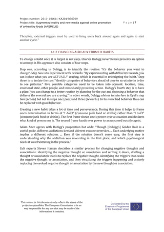 Project number: 2017-1-UK01-KA201-036769
Project title: Augmented reality and new media against online promotion
of unhealthy foods (ANEMELO)
P a g e | 7
The content in this document only reflects the views of the
project responsibles. The European Commission is in no
way responsible for any use that may be made of the
information it contains.
Therefore, external triggers must be used to bring users back around again and again to start
another cycle.”
1.1.2 CHANGING ALREADY FORMED HABITS
To change a habit once it is forged is not easy. Charles Duhigg nevertheless presents an option
to attempt it. His approach also consists of four steps.
Step one, according to Duhigg, is to identify the routine: “it’s the behavior you want to
change”. Step two is to experiment with rewards: “By experimenting with different rewards, you
can isolate what you are ACTUALLY craving, which is essential in redesigning the habit.” Step
three is to isolate the cue: “identify categories of behaviors ahead of time to scrutinize in order
to see patterns.” Five possible categories need to be taken into account: location, time,
emotional state, other people, and immediately preceding action. Duhigg’s fourth step is to have
a plan: “you can change to a better routine by planning for the cue and choosing a behavior that
delivers the reward you are craving.” In other words, Duhigg advises to interfere in Eyal’s step
two (action) but not in steps one (cues) and three (rewards). In his view bad behavior thus can
be replaced with good behavior.
Creating a new habit takes a lot of time and perseverance. During this time it helps to frame
one’s determination in terms of “I don’t” (consume junk food or drinks) rather than “I can’t”
(consume junk food or drinks). The first frame shows one’s power over a situation and declares
what kind of person one is. The second frame hands over power to an unnamed outside agent.
Adam Alter agrees with Duhigg’s proposition but adds: “Though [Duhigg’s] Golden Rule is a
useful guide, different addictions demand diferent routine overrides. ... Each underlying motive
implies a different solution. ... Even if the solution doesn’t come easy, the first step is
understanding why the addiction was rewarding in the first place, and which psychological
needs it was frustrating in the process.”
Cult experts Steven Hassan describes a similar process for changing negative thoughts and
associations: identifying the negative thought or association and writing it down, drafting a
thought or association that is to replace the negative thought, identifying the triggers that evoke
the negative thought or association, and then visualizing the triggers happening and actively
replacing the evoked negative thought or association by the new thought or association.
 