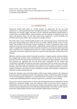 Project number: 2017-1-UK01-KA201-036769
Project title: Augmented reality and new media against online promotion
of unhealthy foods (ANEMELO)
P a g e | 8
The content in this document only reflects the views of the
project responsibles. The European Commission is in no
way responsible for any use that may be made of the
information it contains.
1.2 THE ADOLESCENT BRAIN
1.2.1 INTRODUCTION
Researcher Ronald Dahl points at a health paradox for adolescents. On the one hand
adolescence is a developmental period of strength and resilience: “Compared to young children,
adolescents are stronger, bigger, and faster, and are achieving maturational improvements in
reaction time, reasoning abilities, immune function, and the capacity to withstand cold, heat,
injury, and physical stress.” On the other hand during adolescence “overall morbidity and
mortality rates increase 200%” when compared to younger children.
One of the major causes of Dahl’s health paradox is the restructuring process of the brain that
takes place during adolescence. While the brain of younger children mainly consists of grey
matter that facilitates the learning of almost anything, as a kind of all-purpose organ, in the
adolescent brain the amount of grey matter is significantly reduced while the amount of white
matter is significantly increased: rarely used brain connections are eliminated while important
brain connections are strengthened by means of a white insulation that enables high-speed
connections and shorter regeneration time. As a result the brain specializes and becomes more
effective.
While the reduction of grey matter (“pruning”) proceeds in a region-specific, nonlinear fashion,
the strengthening of white matter (“myelination”) starts at the back of the brain and slowly
proceeds forward. This means that the brain parts associated with body regulation, movement
and emotions are upgraded first and the brain parts responsible for the control and
coordination of thoughts and behavior stay under construction until one reaches one’s late mid-
twenties. The effect of the reconstruction of the adolescent brain is that in situations in which
emotions clash with reflection, emotions nearly always win out. Adolescent brains are not less
capable of reflection and control, but their capability to consider and reconsider is ineffective in
situations in which emotions flare up.
Besides the changes in grey and white matter another major change related to the adolescent
brain takes place: the dramatic growth of the dopamine system. As will be described in chapter
3.4 the neurotransmitter dopamine is an important factor in learning, as it is linked to desire,
rewards and establishing whether a situation, experience or outcome is worth noticing.
The process of brain reconstruction is not the only developmental process taking place during
adolescence. Hormonal changes cause the adolescent body to grow fast and to change its
composition (f.i. store more fat). Sex hormones prepare the adolescent body for reproduction.
All these large developmental processes take place independently of each other and the order in
which their separate phases become active may differ significantly per individual.
 