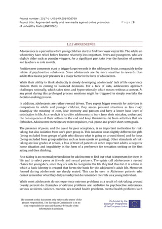 Project number: 2017-1-UK01-KA201-036769
Project title: Augmented reality and new media against online promotion
of unhealthy foods (ANEMELO)
P a g e | 9
The content in this document only reflects the views of the
project responsibles. The European Commission is in no
way responsible for any use that may be made of the
information it contains.
1.2.2 ADOLESCENCE
Adolescence is a period in which young children start to find their own way in life. The adults on
whom they have relied before become relatively less important. Peers and youngsters, who are
slightly older such as popular vloggers, for a significant part take over the function of parents
and teachers as role models.
Positive peer comments start to trigger large rewards in the adolescent brain, comparable to the
intake of psychoactive substances. Since adolescents are far more sensitive to rewards than
adults this means peer pressure is a major factor in the lives of adolescents.
While their ability to think abstractly is slowly developing, adolescents’ lack of life experience
hinders them in coming to balanced decisions. For a lack of data, adolescents approach
challenges rationally, which takes time, and hyperrationally which means without a context. At
any point during this prolonged process emotions might be triggered to simply overtake the
decision-making process.
In addition, adolescents are rather reward driven. They expect bigger rewards for activities in
comparison to adults and younger children, they assess pleasant situations as less risky,
downplay the meaning of cons, love intensity and passion and have a lower base level of
satisfaction in life. As a result, it is hard for adolescents to learn from their mistakes, understand
the consequences of their actions to the end and keep themselves far from activities that are
forbidden. Adolescents therefore are more impulsive, risk-prone and prefer short-term goals.
The presence of peers, and the quest for peer acceptance, is an important motivation for risk-
taking, but also isolation from one’s peer group is. This isolation looks slightly different for girls
(being excluded from groups of girls who discuss what is going on around them) and for boys
(being excluded from group activities such as team sports or gaming). Other stimulants of risk-
taking are low grades at school, a loss of trust of parents or other important adults, a negative
home situation and impulsivity in the form of a preference for sensation seeking or for first
acting and then thinking.
Risk-taking is an essential precondition for adolescents to find out what is important for them in
life and to select peers as friends and sexual partners. Therapists call adolescence a second
chance for youngsters, since they are able to reorganize the life they had thus far. It is a time in
which a basic identity is created that forms the basis for the adolescent’s adult life. Memories
formed during adolescents are deeply seated. This can be seen in Alzheimer patients who
cannot remember what they did yesterday but do remember their life as a young individual.
While most adolescents do not experience extreme problems as a result of risk-taking, around
twenty percent do. Examples of extreme problems are: addiction to psychoactive substances,
serious accidents, violence, murder, sex-related health problems, mental health problems such
 