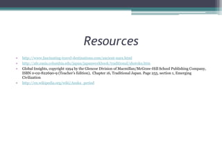 Resourceshttp://www.fascinating-travel-destinations.com/ancient-nara.htmlhttp://afe.easia.columbia.edu/japan/japanworkbook/traditional/shotoku.htmGlobal Insights, copyright 1994 by the Glencoe Division of Macmillan/McGraw-Hill School Publishing Company, ISBN 0-02-822690-9 (Teacher’s Edition),  Chapter 16, Traditional Japan. Page 255, section 1, Emerging Civilizationhttp://en.wikipedia.org/wiki/Asuka_period