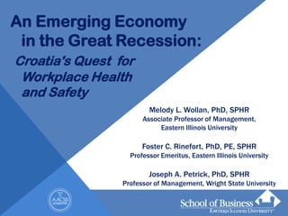 An Emerging Economy
 in the Great Recession:
Croatia's Quest for
 Workplace Health
 and Safety
                         Melody L. Wollan, PhD, SPHR
                       Associate Professor of Management,
                            Eastern Illinois University

                       Foster C. Rinefort, PhD, PE, SPHR
                   Professor Emeritus, Eastern Illinois University

                         Joseph A. Petrick, PhD, SPHR
                 Professor of Management, Wright State University
 