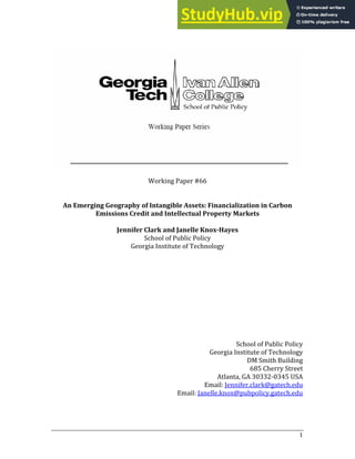 Working Paper #
An Emerging Geography of Intangible Assets: Financialization in Carbon
Emissions Credit and Intellectual Property Markets
Jenn yes
ifer Clark and Janelle Knox­Ha
School of Public Policy
Georgia )nstitute of Technology
Sch
Georgia )nsti
ool of Public Policy
tute of Technology
DM Smith Building
Cherry Street
Atlanta, GA ‐ USA
Email: Jennifer.clark@gatech.edu
Email: Janelle.knox@pubpolicy.gatech.edu
 