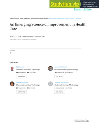 See discussions, stats, and author profiles for this publication at: http://www.researchgate.net/publication/271856985
An Emerging Science of Improvement in Health
Care
ARTICLE in QUALITY ENGINEERING · JANUARY 2015
Impact Factor: 0.36 · DOI: 10.1080/08982112.2015.968042
CITATION
1
4 AUTHORS:
Bo Bergman
Chalmers University of Technology
94 PUBLICATIONS 899 CITATIONS
SEE PROFILE
Andreas Hellström
Chalmers University of Technology
16 PUBLICATIONS 47 CITATIONS
SEE PROFILE
Svante Lifvergren
Chalmers University of Technology
19 PUBLICATIONS 33 CITATIONS
SEE PROFILE
Susanne Gustavsson
Chalmers University of Technology
3 PUBLICATIONS 2 CITATIONS
SEE PROFILE
Available from: Svante Lifvergren
Retrieved on: 21 August 2015
 
