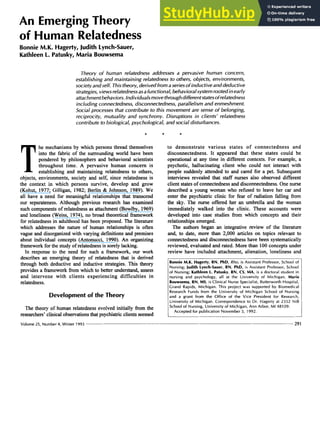 An EmergingTheory
of Human Relatedness
Bonnie M.K. Hagerty, JudithLynch-Sauer,
Kathleen 1
. Patusky, Maria Bouwsema zyxwvu
Theory of human relatedness addresses a pervasive human concern,
establishing and maintaining relatedness zyxwvu
to others, objects, environments,
society andself. Thistheory, derived from aseries of inductive and deductive
strategies, viewsrelatednessasafunctional, behavioralsystemrootedinearly
attachmentbehaviors.individuals movethroughdifferentstatesofrelatedness
including connectedness, disconnectedness, parallelism and enmeshment.
Social processes that contribute to this movement are sense zyxw
of belonging,
reciprocity, mutuality and synchrony. Disruptions in clients’ relatedness
contribute to biological, psychological, and social disturbances. zyxw
* * * zyxwv
T
he mechanisms by which persons thread themselves
into the fabric of the surrounding world have been
pondered by philosophers and behavioral scientists
throughout time. A pervasive human concern is
establishing and maintaining relatedness to others,
objects, environments, society and self, since relatedness is
the context in which persons survive, develop and grow
(Kohut, 1977; Gilligan, 1982; Berlin & Johnson, 1989). We
all have a need for meaningful relationships that transcend
our separateness. Although previous research has examined
such componentsof relatedness as attachment (Bowlby, 1969)
and loneliness (Weiss, 1974), no broad theoretical fiamework
for relatedness in adulthood has been proposed. The literature
which addresses the nature of human relationships is often
vague and disorganizedwith varying definitionsand premises
about individual concepts (Antonucci, 1990). An organizing
frameworkforthe studyof relatednessis sorelylacking.
In response to the need for such a framework, our work
describes an emerging theory of relatedness that is derived
through both deductive and inductive strategies. This theory
provides a fiamework fiom which to better understand, assess
and intervene with clients experiencing difficulties in
relatedness.
Developmentof the Theory
The theory of human relatedness evolved initially fiom the
researchers’clinicalobservationsthat psychiatricclientsseemed
Volume 25, Number4, Winter 1993
to demonstrate various states of connectedness and
disconnectedness. It appeared that these states could be
operational at any time in different contexts. For example, a
psychotic, hallucinating client who could not interact with
people suddenly attended to and cared for a pet. Subsequent
interviews revealed that staff nurses also observed different
client statesof connectednessand disconnectedness.One nurse
described a young woman who refused to leave her car and
enter the psychiatric clinic for fear of radiation falling from
the sky. The nurse offered her an umbrella and the woman
immediately walked into the clinic. These accounts were
developed into case studies fiom which concepts and their
relationships emerged.
The authors began an integrative review of the literature
and, to date, more than 2,000 articles on topics relevant to
connectedness and disconnectednesshave been systematically
reviewed, evaluated and rated. More than 100 concepts under
review have included attachment, alienation, loneliness and
Bonnie M.K. Hagerty, RN, PhD, Rho, is Assistant Professor, School of
Nursing; JudithLynch-Sauer, RN, PhD, is Assistant Professor, School
of Nursing; Kathleen 1
. Patusky, RN, CS, MA, i s a doctoral student in
nursing and psychology, all at the University of Michigan. Maria
Bouwsema, RN, MS, is Clinical Nurse Specialist, Butterworth Hospital,
Grand Rapids, Michigan. This project was supported by Biomedical
Research Funds from the University of Michigan School of Nursing
and a grant from the Office of the Vice President for Research,
University of Michigan. Correspondence to Dr. Hagerty at 2352 NIB
School of Nursing, University of Michigan, Ann Arbor, MI 48109.
Accepted for publication November 5, 1992. zyxw
291
 