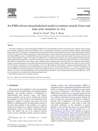 Journal of Biomechanics 36 (2003) 765–776
An EMG-driven musculoskeletal model to estimate muscle forces and
knee joint moments in vivo
David G. Lloyd*, Thor F. Besier
School of Human Movement & Exercise Science, University of Western Australia, Perth, 35 Stirling Highway, Crawley, WA 6009, Australia
Accepted 19 December 2002
Abstract
This paper examined if an electromyography (EMG) driven musculoskeletal model of the human knee could be used to predict
knee moments, calculated using inverse dynamics, across a varied range of dynamic contractile conditions. Muscle–tendon lengths
and moment arms of 13 muscles crossing the knee joint were determined from joint kinematics using a three-dimensional anatomical
model of the lower limb. Muscle activation was determined using a second-order discrete non-linear model using rectiﬁed and low-
pass ﬁltered EMG as input. A modiﬁed Hill-type muscle model was used to calculate individual muscle forces using activation and
muscle tendon lengths as inputs. The model was calibrated to six individuals by altering a set of physiologically based parameters
using mathematical optimisation to match the net ﬂexion/extension (FE) muscle moment with those measured by inverse dynamics.
The model was calibrated for each subject using 5 different tasks, including passive and active FE in an isokinetic dynamometer,
running, and cutting manoeuvres recorded using three-dimensional motion analysis. Once calibrated, the model was used to predict
the FE moments, estimated via inverse dynamics, from over 200 isokinetic dynamometer, running and sidestepping tasks. The
inverse dynamics joint moments were predicted with an average R2
of 0.91 and mean residual error of B12 Nm. A re-calibration of
only the EMG-to-activation parameters revealed FE moments prediction across weeks of similar accuracy. Changing the muscle
model to one that is more physiologically correct produced better predictions. The modelling method presented represents a good
way to estimate in vivo muscle forces during movement tasks.
r 2003 Elsevier Science Ltd. All rights reserved.
Keywords: EMG-driven model; Musculoskeletal model; Knee biomechanics
1. Introduction
Measuring the forces applied to a joint and estimating
how these forces are partitioned to surrounding muscles,
ligaments, and articular surfaces is fundamental to
understanding joint function, injury, and disease.
Inverse dynamics can be used to estimate the external
load applied to a joint, however, the contribution from
muscles to support or generate this load is far more
difﬁcult to determine given the indeterminate nature of
the joint. One solution to this problem is to estimate
muscle forces based on an objective function within an
optimisation routine, for example, minimising muscle
stress. By default, the use of an objective function
cannot account individual muscle activation patterns.
Another solution uses electromyography (EMG) in
conjunction with an appropriate anatomical and muscle
model to estimate the forces produced in each muscle
(e.g. Lloyd and Buchanan, 1996; McGill, 1992). Since
‘EMG-driven’ models rely on measured muscle activity
to estimate muscle force, these models implicitly account
for a subject’s individual activation patterns without the
need to satisfy any constraints imposed by an objective
function. This is important if we wish to investigate
tissue loading throughout a wide range of tasks and
contractile conditions, as the activation of muscle
depends on the control task and can be quite different
for the same joint angle and joint torque (Tax et al.,
1990; Buchanan and Lloyd, 1995). Indeed, in isometric
tasks Lloyd and Buchanan (2001) showed quite different
activation patterns between subjects to generate the same
relative knee moments in ﬂexion/extension and varus/
valgus directions, resulting in quite different amounts of
support provided by the muscles and ligaments.
*Corresponding author. Tel.: +61-9-380-3919; fax: +61-9-380-
1039.
E-mail address: dlloyd@cyllene.uwa.edu.au (D.G. Lloyd).
0021-9290/03/$ - see front matter r 2003 Elsevier Science Ltd. All rights reserved.
doi:10.1016/S0021-9290(03)00010-1
 
