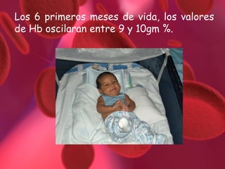 Los 6 primeros meses de vida, los valores de Hb oscilaran entre 9 y 10gm %. 