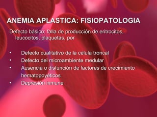 ANEMIA APLASTICA: FISIOPATOLOGIA Defecto básico: falla de producción de eritrocitos, leucocitos, plaquetas, por Defecto cualitativo de la célula troncal Defecto del microambiente medular Ausencia o disfunción de factores de crecimiento  hematopoyéticos Depresión inmune 