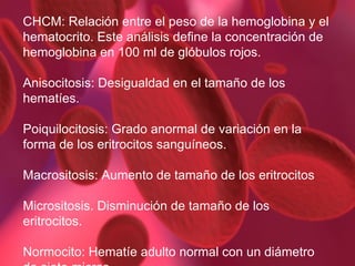 CHCM:  Relación entre el peso de la hemoglobina y el hematocrito. Este análisis define la concentración de hemoglobina en 100 ml de glóbulos rojos. Anisocitosis:  Desigualdad en el tamaño de los hematíes. Poiquilocitosis: Grado anormal de variación en la forma de los eritrocitos sanguíneos. Macrositosis: Aumento de tamaño de los eritrocitos Micrositosis. Disminución de tamaño de los eritrocitos.  Normocito:  Hematíe adulto normal con un diámetro de siete micras. 