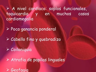 A nivel cardiaco: soplos funcionales,  taquicardia y en muchos casos cardiomegalia Poca ganancia ponderal Cabello fino y quebradizo Coiloniquia Atrofia de papilas linguales Geofagia 