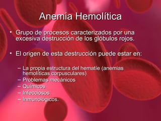 Anemia Hemolítica Grupo de procesos caracterizados por una excesiva destrucción de los glóbulos rojos. El origen de esta destrucción puede estar en: La propia estructura del hematíe (anemias hemolíticas corpusculares) Problemas mecánicos Químicos Infecciosos  Inmunológicos. 