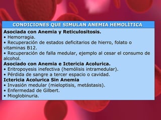 CONDICIONES QUE SIMULAN ANEMIA HEMOLÍTICA  Asociada con Anemia y Reticulositosis. • Hemorragia. • Recuperación de estados deficitarios de hierro, folato o vitaminas B12. • Recuperación de falla medular, ejemplo al cesar el consumo de alcohol.  Asociado con Anemia e Ictericia Acolurica. • Eritropoyesis inefectiva (hemólisis intramedular). • Pérdida de sangre a tercer espacio o cavidad. Ictericia Acolurica Sin Anemia • Invasión medular (mieloptisis, metástasis). • Enfermedad de Gilbert. • Mioglobinuria. 