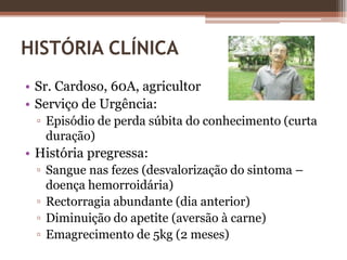 HISTÓRIA CLÍNICASr. Cardoso, 60A, agricultorServiço de Urgência:Episódio de perda súbita do conhecimento (curta duração)História pregressa:Sangue nas fezes (desvalorização do sintoma – doença hemorroidária)Rectorragia abundante (dia anterior)Diminuição do apetite (aversão à carne)Emagrecimento de 5kg (2 meses)