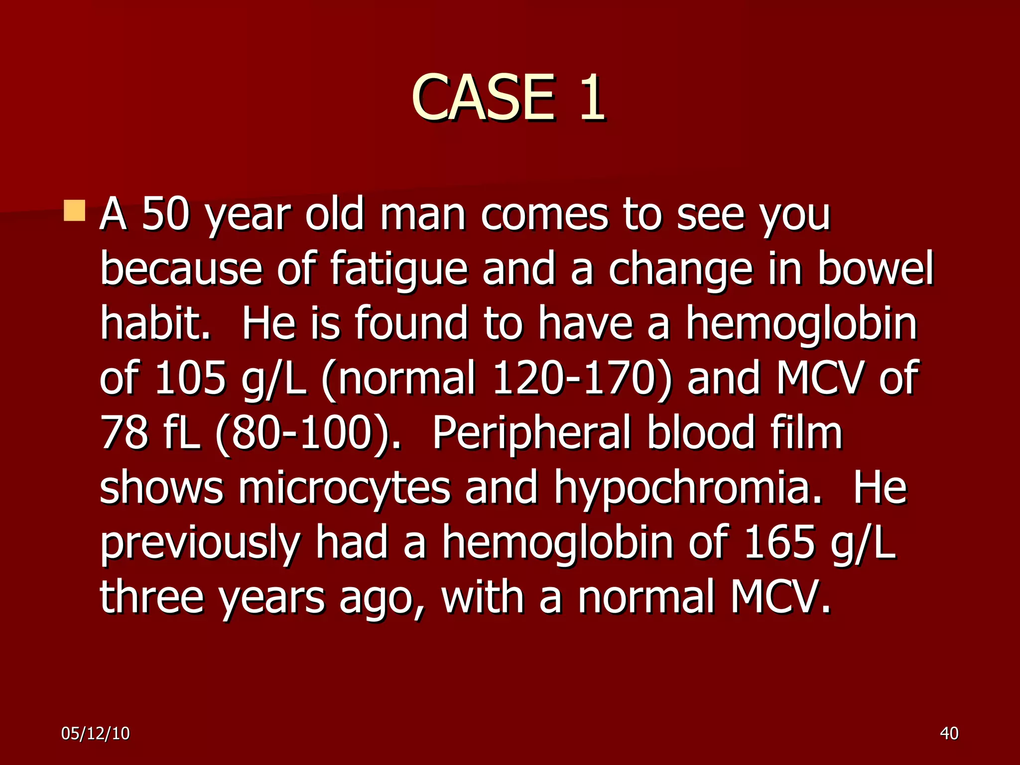 CASE 1 A  50  year old man comes to see you because of fatigue and a change in bowel habit.  He is found to have a hemoglobin of 105 g/L (normal 120-170) and MCV of 78 fL (80-100).  Peripheral blood film shows microcytes and hypochromia.  He previously had a hemoglobin of 165 g/L three years ago, with a normal MCV. 