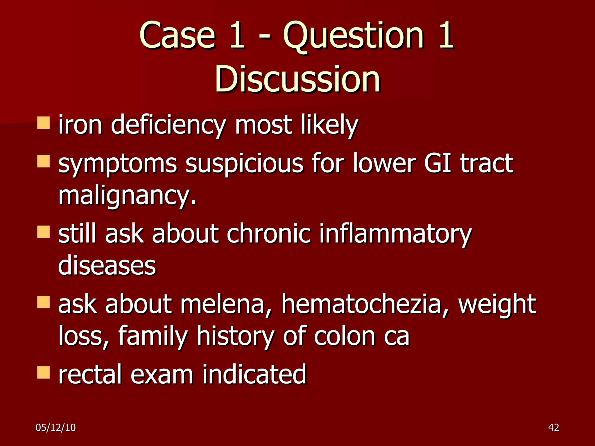 Case 1 - Question 1 Discussion iron deficiency most likely symptoms suspicious for lower GI tract malignancy. still ask about chronic inflammatory diseases ask about melena, hematochezia, weight loss, family history of colon ca rectal exam indicated 