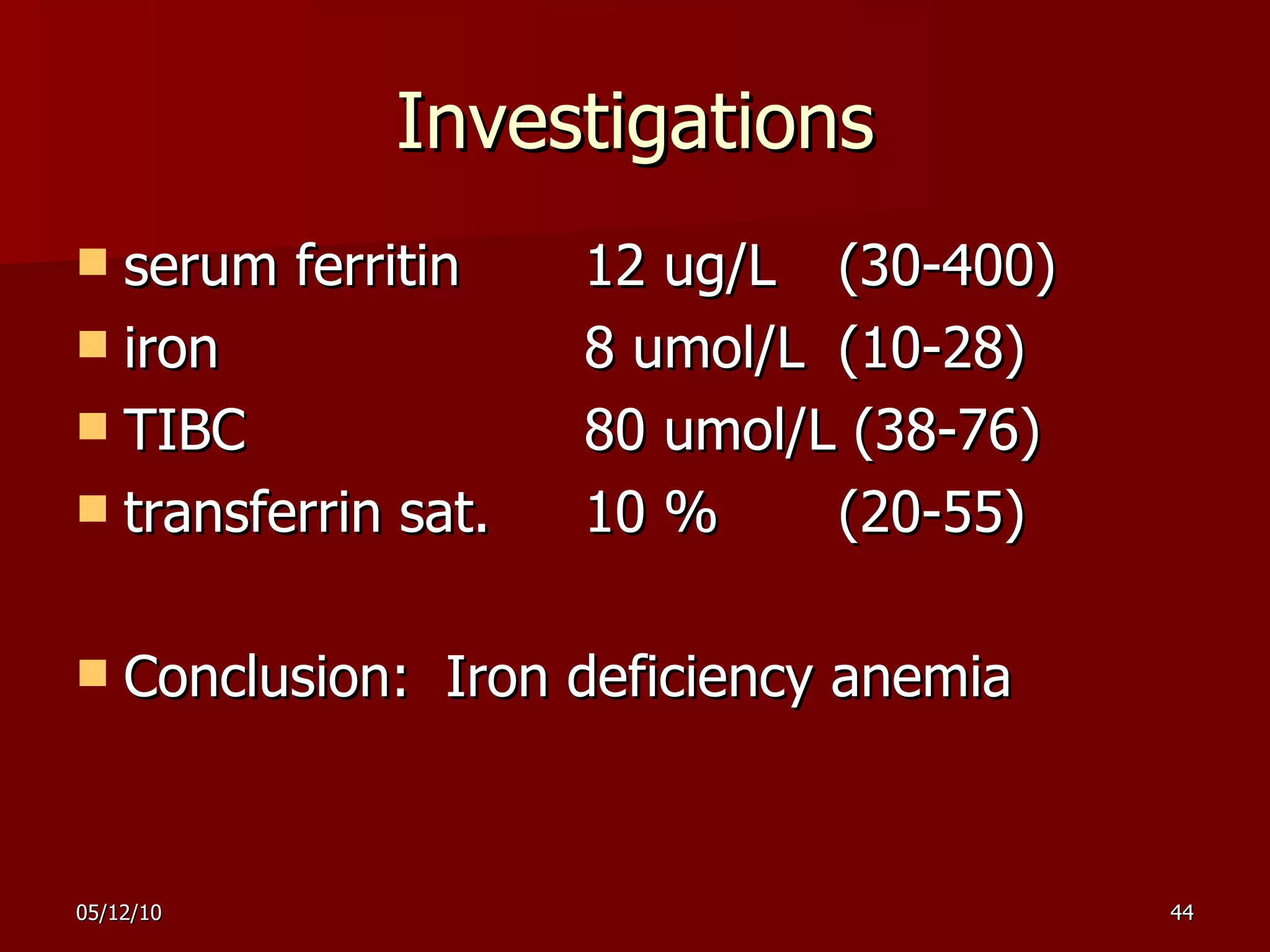 Investigations serum ferritin  12 ug/L  (30-400) iron  8 umol/L  (10-28) TIBC  80 umol/L (38-76) transferrin sat.  10 %  (20-55) Conclusion:  Iron deficiency anemia 