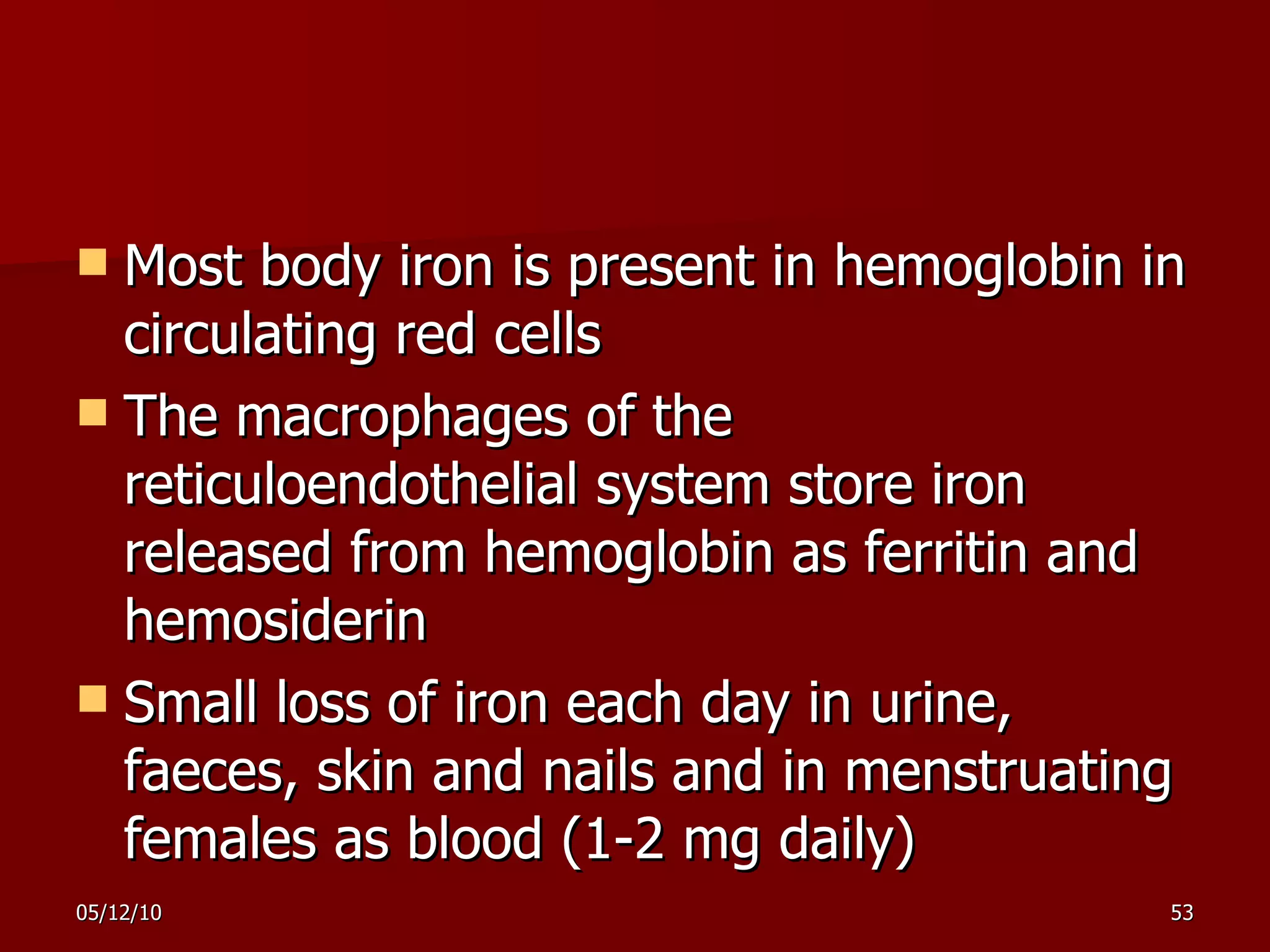 Most body iron is present in hemoglobin in circulating red cells The macrophages of the reticuloendothelial system store iron released from hemoglobin as ferritin and hemosiderin S mall loss of iron each day in urine, faeces ,  skin and nails and in menstrua ting  females as blood (1-2 mg daily) 