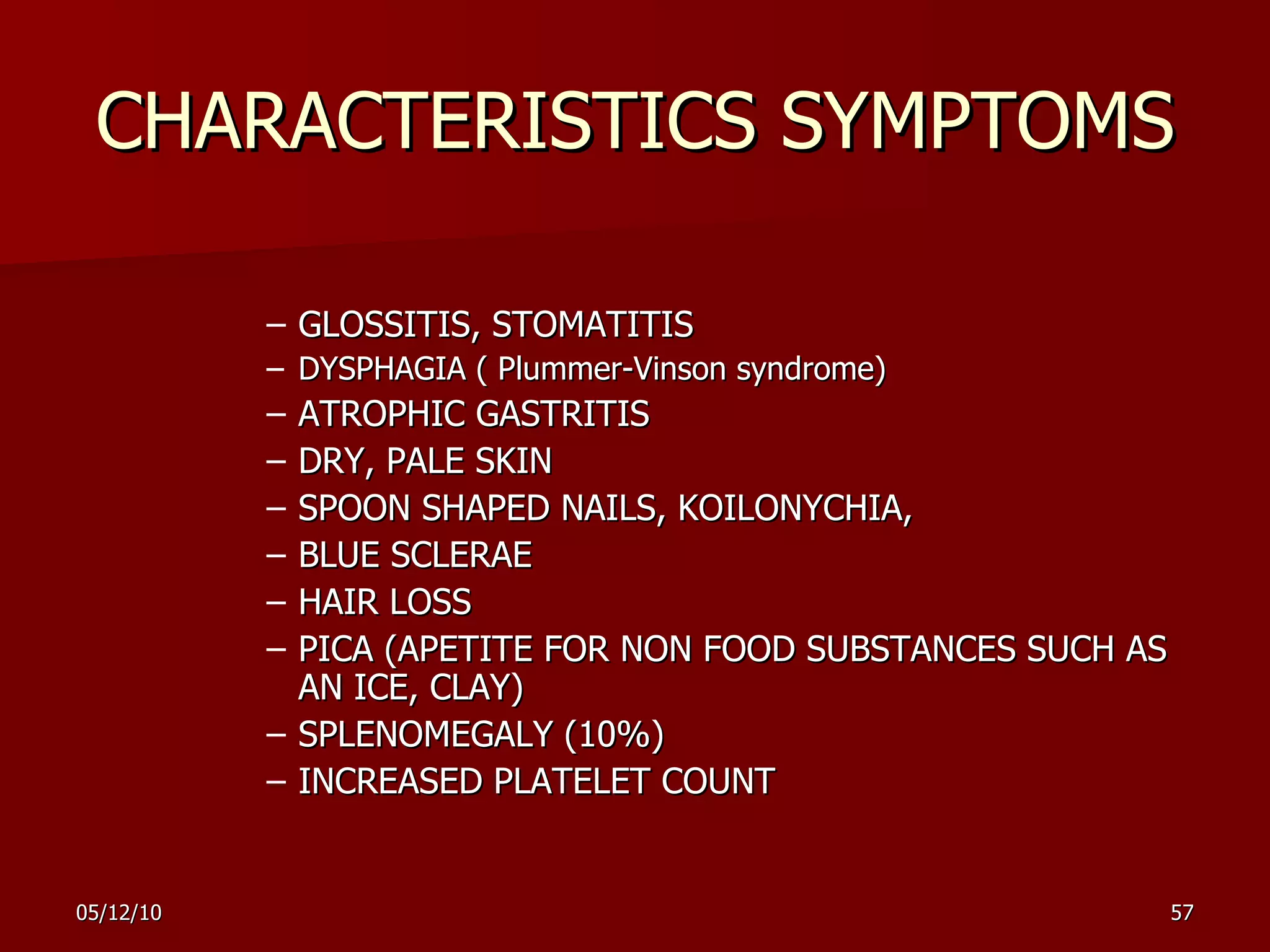 CHARACTERISTICS SYMPTOMS GLOSSITIS, STOMATITIS DYSPHAGIA (  Plummer-Vinson syndrome ) ATROPHIC GASTRITIS DRY, PALE SKIN SPOON SHAPED NAILS, KOILONYCHIA,  BLUE SCLERAE HAIR LOSS PICA (APETITE FOR NON FOOD SUBSTANCES SUCH AS AN ICE, CLAY) SPLENOMEGALY (10%) INCREASED PLATELET COUNT 
