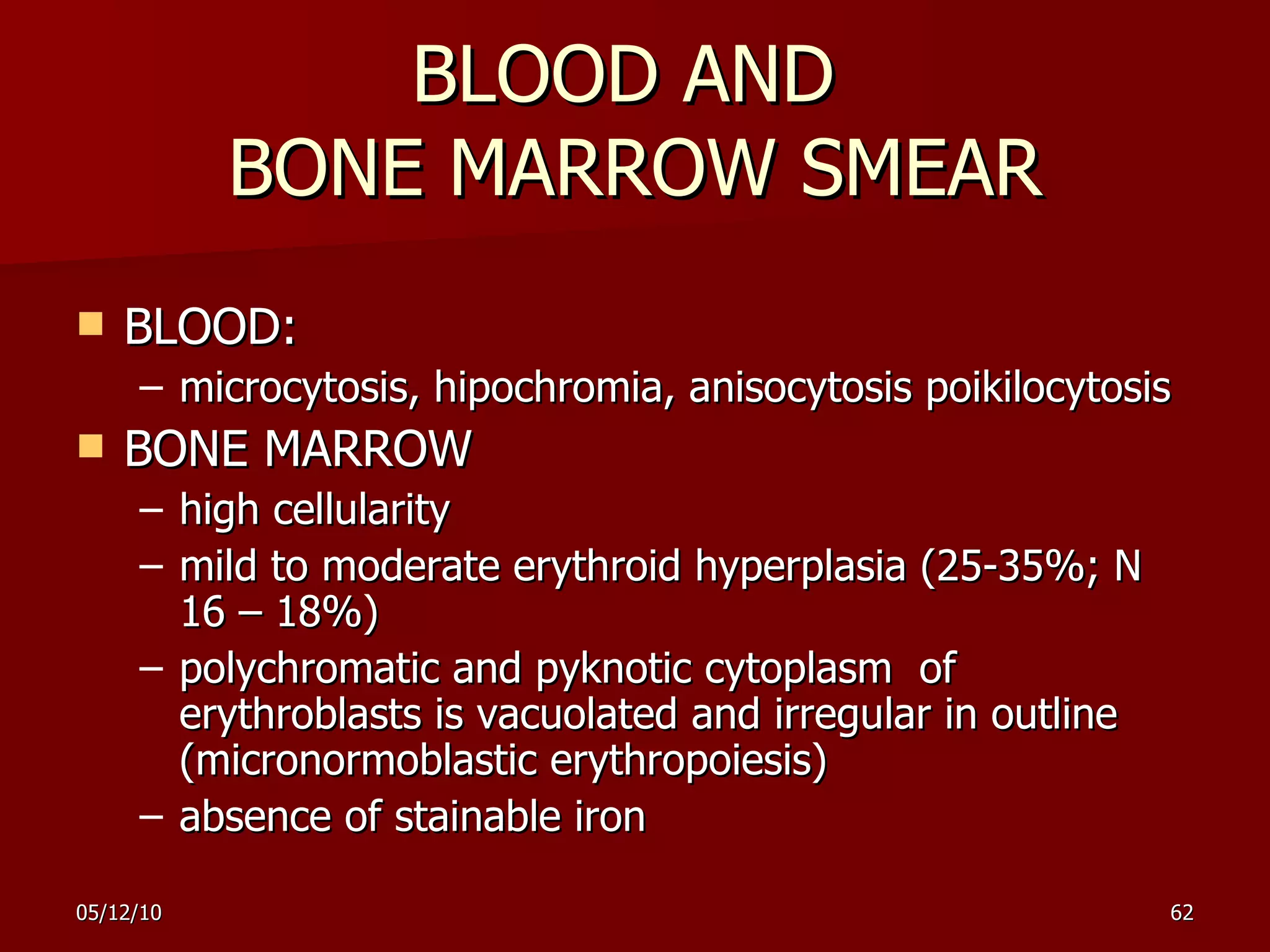BLOOD AND  BONE MARROW SMEAR BLOOD: microcytosis, hipochromia,  anisocytosis   poikilocytosis BONE MARROW high cellularity  mild to moderate erythroid hyperplasia ( 25-35%; N 16 – 18% )  polychromatic and pyknotic cytoplasm  of  erythroblasts is vacuolated and irregular in outline   ( micronormoblastic   erythropoiesis ) absence of stainable iron 