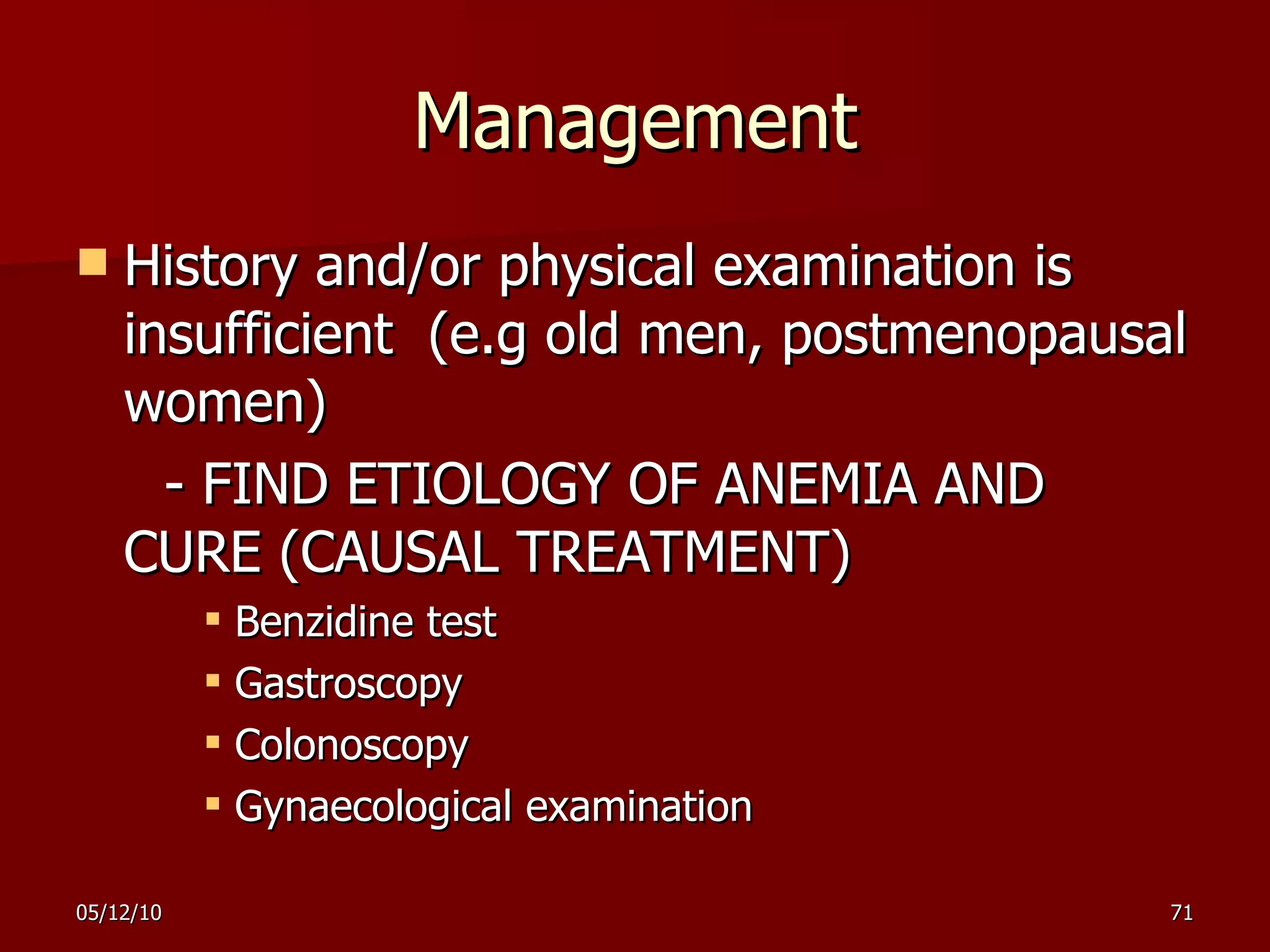 Management History and/or physical examination is insufficient  (e.g old men, postmenopausal women)  - FIND ETIOLOGY OF ANEMIA AND CURE (CAUSAL TREATMENT) Benzidine test  Gastroscopy Colonoscopy Gynaecological examination 