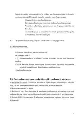 Anemia hemolítica microangiopática. Se produce por el traumatismo de los hematíes
       con los depósitos de fibrina en la luz de los pequeños vasos. Se presenta en:
                      Coagulación intravascular diseminada.
                      Púrpura trombocitopenia trombótica, síndrome hemolítico urémico.
                      Vasculitis: poliarteritis, granulomatosis de Wegener, infección por
                      Rickettsia.
                      Anormalidades de la vascularización renal: gromerulonefritis aguda,
                      esclerodermia, hipertensión maligna.


A.6/   --Recuento de leucocitos y plaquetas. Estudio frotis de sangre periférica.


B/ Otras determinaciones.


       -Determinación de hierro, ferritina, transferrina.
       -Acido fólico, vit B12.
       -LDH, bilirrubina directa e indirecta, enzimas hepáticas, función renal, hormonas
       tiroideas.
       -Test de Coombs directo, haptoglobina, hemosiderinuria (hemólisis intravascular
               crónica), hemoglobinuria (hemólisis intravascular reciente).
       -Estudio de hemostasia.




II.4 Exploraciones complementarias disponibles en el área de urgencias.
A/ Ecografía abdominal. En busca de adenopatías, esplenomegalia, hepatomegalia o líquido
libre, con alta sospecha de una hemopatía maligna como origen de la anemia.
B/ Test de sangre oculta en heces.
C/ Radiografía tórax. Para valoración de transfusión (cardiomegalia, edema intersticial etc),
podemos observar edema intersticial no cardiogénico por disminución de la presión oncótica.
D/ Estudio ECG. Para valoración de afectación hemodinámica, pudiendo objetivarse signos
de isquemia.




                                                                                          13
 