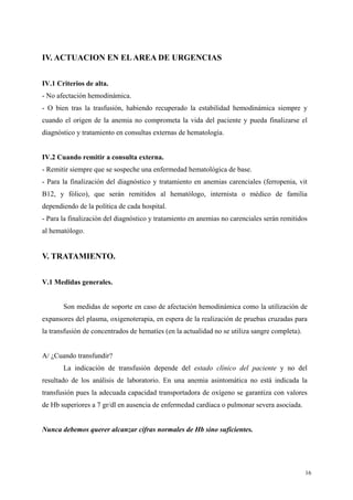 IV. ACTUACION EN EL AREA DE URGENCIAS


IV.1 Criterios de alta.
- No afectación hemodinámica.
- O bien tras la trasfusión, habiendo recuperado la estabilidad hemodinámica siempre y
cuando el origen de la anemia no comprometa la vida del paciente y pueda finalizarse el
diagnóstico y tratamiento en consultas externas de hematología.


IV.2 Cuando remitir a consulta externa.
- Remitir siempre que se sospeche una enfermedad hematológica de base.
- Para la finalización del diagnóstico y tratamiento en anemias carenciales (ferropenia, vit
B12, y fólico), que serán remitidos al hematólogo, internista o médico de familia
dependiendo de la política de cada hospital.
- Para la finalización del diagnóstico y tratamiento en anemias no carenciales serán remitidos
al hematólogo.


V. TRATAMIENTO.


V.1 Medidas generales.


       Son medidas de soporte en caso de afectación hemodinámica como la utilización de
expansores del plasma, oxigenoterapia, en espera de la realización de pruebas cruzadas para
la transfusión de concentrados de hematíes (en la actualidad no se utiliza sangre completa).


A/ ¿Cuando transfundir?
       La indicación de transfusión depende del estado clínico del paciente y no del
resultado de los análisis de laboratorio. En una anemia asintomática no está indicada la
transfusión pues la adecuada capacidad transportadora de oxígeno se garantiza con valores
de Hb superiores a 7 gr/dl en ausencia de enfermedad cardíaca o pulmonar severa asociada.


Nunca debemos querer alcanzar cifras normales de Hb sino suficientes.




                                                                                               16
 