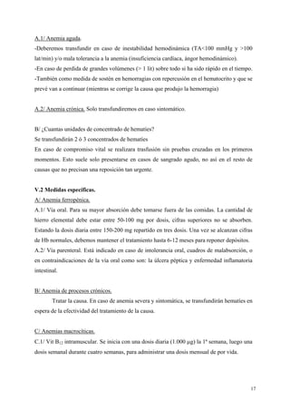 A.1/ Anemia aguda.
-Deberemos transfundir en caso de inestabilidad hemodinámica (TA<100 mmHg y >100
lat/min) y/o mala tolerancia a la anemia (insuficiencia cardíaca, ángor hemodinámico).
-En caso de perdida de grandes volúmenes (> 1 lit) sobre todo si ha sido rápido en el tiempo.
-También como medida de sostén en hemorragias con repercusión en el hematocrito y que se
prevé van a continuar (mientras se corrige la causa que produjo la hemorragia)


A.2/ Anemia crónica. Solo transfundiremos en caso sintomático.


B/ ¿Cuantas unidades de concentrado de hematíes?
Se transfundirán 2 ó 3 concentrados de hematíes
En caso de compromiso vital se realizara trasfusión sin pruebas cruzadas en los primeros
momentos. Esto suele solo presentarse en casos de sangrado agudo, no así en el resto de
causas que no precisan una reposición tan urgente.


V.2 Medidas específicas.
A/ Anemia ferropénica.
A.1/ Vía oral. Para su mayor absorción debe tomarse fuera de las comidas. La cantidad de
hierro elemental debe estar entre 50-100 mg por dosis, cifras superiores no se absorben.
Estando la dosis diaria entre 150-200 mg repartido en tres dosis. Una vez se alcanzan cifras
de Hb normales, debemos mantener el tratamiento hasta 6-12 meses para reponer depósitos.
A.2/ Vía parenteral. Está indicado en caso de intolerancia oral, cuadros de malabsorción, o
en contraindicaciones de la vía oral como son: la úlcera péptica y enfermedad inflamatoria
intestinal.


B/ Anemia de procesos crónicos.
        Tratar la causa. En caso de anemia severa y sintomática, se transfundirán hematíes en
espera de la efectividad del tratamiento de la causa.


C/ Anemias macrocíticas.
C.1/ Vit B12 intramuscular. Se inicia con una dosis diaria (1.000 µg) la 1ª semana, luego una
dosis semanal durante cuatro semanas, para administrar una dosis mensual de por vida.




                                                                                            17
 