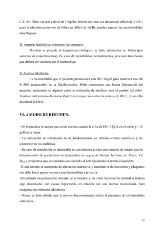C.2/ Ac. fólico vía oral a dosis de 1 mg/día. Iniciar solo una vez descartado déficit de Vit B12
pues la administración solo de fólico en déficit de vit B12 pueden agravar las anormalidades
neurológicas.


D/ Anemias hemolíticas (inmunes/ no inmunes).
       Mientras se procede al diagnóstico etiológico, se debe administrar ac. fólico (por
aumento de requerimientos). En caso de inestabilidad hemodinámica, precisara transfusión
que deberá ser valorada por el hematólogo.


E/ Anemia falciforme.
       Es recomendable que el paciente permanezca con Hb >10g/dl para mantener una Hb
S<50% responsable de la falciformación. Debe mantenerse una buena hidratación del
paciente, precisando en algunos casos la utilización de mórficos para el control del dolor.
También utilizaremos fármacos (hidroxiurea) que aumentan la síntesis de Hb F, y con ello
disminuir la Hb S.


VI. A MODO DE RESUMEN.


- En la práctica se acepta que existe anemia cuando la cifra de Hb< 13g/dl en el varón y <12
g/dl en la mujer.
- La indicación de transfusión ha de fundamentarse en criterios clínico analíticos y no
solamente en los analíticos.
- En caso de transfusión no demorable es conveniente extraer una muestra de sangre para la
determinación de parámetros no disponibles en urgencias (hierro, ferritina, ac. fólico, Vit
B12) y cerciorarse que su resultado sea remitido al Servicio donde se remita el paciente.
-Si una anemia se acompaña de alteración cualitativa y cuantitativa de leucocitos y plaquetas,
nos debe hacer pensar en una causa hematológica primaria.
-Un número excesivamente elevado de eritrocitos y un valor hematocrito normal o incluso
algo disminuido, con escasa hipocromía en relación con una intensa microcitosis, hará
sospechar un síndrome talasémico.
- Nunca se debe olvidar que la anemia frecuentemente indica la presencia de enfermedades
sistémicas.




                                                                                               18
 