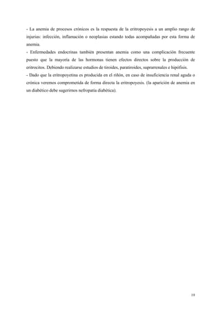 - La anemia de procesos crónicos es la respuesta de la eritropoyesis a un amplio rango de
injurias: infección, inflamación o neoplasias estando todas acompañadas por esta forma de
anemia.
- Enfermedades endocrinas también presentan anemia como una complicación frecuente
puesto que la mayoría de las hormonas tienen efectos directos sobre la producción de
eritrocitos. Debiendo realizarse estudios de tiroides, paratiroides, suprarrenales e hipófisis.
- Dado que la eritropoyetina es producida en el riñón, en caso de insuficiencia renal aguda o
crónica veremos comprometida de forma directa la eritropoyesis. (la aparición de anemia en
un diabético debe sugerirnos nefropatía diabética).




                                                                                                  19
 