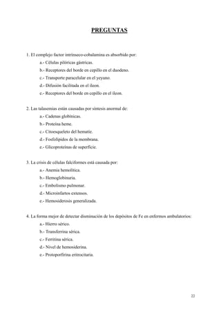 PREGUNTAS



1. El complejo factor intrínseco-cobalamina es absorbido por:
       a.- Células pilóricas gástricas.
       b.- Receptores del borde en cepillo en el duodeno.
       c.- Transporte paracelular en el yeyuno.
       d.- Difusión facilitada en el íleon.
       e.- Receptores del borde en cepillo en el íleon.


2. Las talasemias están causadas por síntesis anormal de:
       a.- Cadenas globínicas.
       b.- Proteína heme.
       c.- Citoesqueleto del hematíe.
       d.- Fosfolípidos de la membrana.
       e.- Glicoproteínas de superficie.


3. La crisis de células falciformes está causada por:
       a.- Anemia hemolítica.
       b.- Hemoglobinuria.
       c.- Embolismo pulmonar.
       d.- Microinfartos extensos.
       e.- Hemosiderosis generalizada.


4. La forma mejor de detectar disminución de los depósitos de Fe en enfermos ambulatorios:
       a.- Hierro sérico.
       b.- Transferrina sérica.
       c.- Ferritina sérica.
       d.- Nivel de hemosiderina.
       e.- Protoporfirina eritrocitaria.




                                                                                         22
 