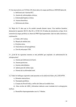 9. Una macrocitosis con VCM de 105 observada en la sangre periférica es MENOS típico de:
       a.- Deficiencia de vitamina B12.
       b.- Anemia de enfermedades crónicas.
       c.- Enfermedad hepática crónica.
       d.- Anemia hemolítica.
       e.- Deficiencia de folato.


10. Mujer de 51 años que se ha sentido cansada durante meses. Una analítica hemática
demuestra lo siguiente: Hb 9.5, Hto 28.1 y VCM 134. El índice de reticulocitos es bajo. En la
extensión de sangre periférica se observan PMN hipersegmentados. Qué test debe realizarse a
continuación:
       a.- Folato y B12 sérica.
       b.- Biopsia de médula ósea.
       c.- Ferritina sérica.
       d.- Electroforesis de hemoglobinas.
       e.- Test de anticuerpos VIH.


11. ¿Cuál de las siguientes anemias es más probable que responda a la administración de
eritropoyetina?
       a.- Anemia por deficiencia de hierro.
       b.- Anemia perniciosa.
       c.- Anemia sideroblástica.
       d.- Aplasia pura de células rojas.
       e.- Anemia de la enfermedad renal.


12. Todos los hallazgos siguientes están presentes en los deficit de folato y B12 EXCEPTO:
       a.- Hematíes macrocíticos.
       b.- Neuropatía periférica.
       c.- Cuerpos de Howell-Jolly y anillos de Cabot en la médula ósea.
       d.- Altos niveles de LDH y bilirrubina indirecta como resultado de la eritropoyesis
ineficaz.
       e.- Neutrófilos hipersegmentados con 6 ó 7 lóbulos.




                                                                                             24
 